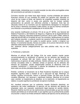 determinable, indicándose que no podrá exceder de diez años prorrogables antes
del vencimiento por períodos no mayores.
Conviene recordar que hasta hace algún tiempo, muchas entidades del sistema
financiero incluían en sus contratos de crédito con garantía real, cláusulas en
virtud de las cuales el titular del derecho de propiedad quedaba impedido de
disponer del bien -como si acaso una garantía real no tuviese carácter
persecutorioo de gravarlo con ulteriores prendas o hipotecas. Este tipo de
cláusulas motivó en su momento que los registradores denegasen la inscripción
de los actos o derechos vinculados a tales pactos, ya que los mismos constituían
una infracción a la prohibición establecida en el artículo 882.
Una reciente modificación al artículo 172 de la Ley N° 26702, Ley General del
Sistema Financiero y del Sistema de Seguros y Orgánica de la Superintendencia
de Banca y Seguros, dispuesta mediante el artículo 2 de la LeyN° 27682, reitera la
regla del artículo 882 en el sentido de que "los acuerdos, declaraciones y/o pactos
que hubieran asumido, o pudieran asumir los usuarios frente a las empresas del
sistema financiero, según los cuales no pueden gravar, vender o enajenar sus
bienes, ni incrementar deudas, fianzas y/o avales, sin la previa intervención de las
referidas instituciones financieras, son nulos".
Así, podemos afirmar categóricamente que esta práctica está, hoy en día,
superada.
3. Prohibición y restricción
Mientras el artículo 882 del Código Civil de modo taxativo impide pactar
convencionalmente la prohibición al ejercicio de los atributos del derecho de
propiedad, el artículo 926 del mismo cuerpo legal sí permite establecer
restricciones al ejercicio de tales atributos. Siendo entonces que se trata de dos
normas vinculadas entre sí, referidas ambas al ejercicio de los atributos del
derecho de propiedad, resulta indispensable precisar la diferencia entre los
vocablos "prohibición" y "restricción" a efectos de establecer los alcances que
tiene cada una de las precitadas disposiciones.
Prohibir, conforme al diccionario de la Real Academia Española de la Lengua
Española, significa vedar o impedir el uso o ejecución de algo. Restringir, en
cambio, significa circunscribir, reducir a menores límites. Se trata pues de dos
vocablos diferentes, con alcances y significado distintos. Mientras en el primer
caso -prohibir- el impedimento es absoluto, en la restricción, el impedimento es
relativo; no podrá significar la prohibición de ejercer el atributo.
Así, resultará entonces que no podremos impedir (limitación absoluta), sin
apartamos del orden establecido, el ejercicio de los atributos del derecho de
propiedad, salvo, por supuesto, autorización legal expresa en sentido distinto.
Situación distinta ocurrirá con las restricciones convencionales ya que las mismas
síestán permitidas por el artículo 926, lo que significa que es jurídicamente posible
circunscribir o reducir los límites (limitación relativa) del ejercicio de los atributos ya

 