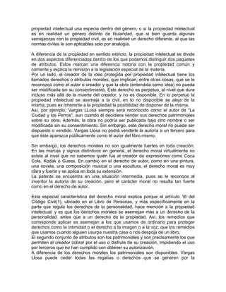 propiedad intelectual una especie dentro del género, o si la propiedad intelectual
es en realidad un género distinto de titularidad, que si bien guarda algunas
semejanzas con la propiedad civil, es en realidad un derecho diferente, al que las
normas civiles le son aplicables solo por analogía.
A diferencia de la propiedad en sentido estricto, la propiedad intelectual se divide
en dos aspectos diferenciados dentro de los que podemos distinguir dos paquetes
de atributos. Estos marcan una diferencia notoria con la propiedad común y
corriente y explica la remisión a la legislación especial de la materia.
Por un lado, el creador de la idea protegida por propiedad intelectual tiene los
llamados derechos o atributos morales, que implican, entre otras cosas, que se le
reconozca como el autor o creador y que la obra (entendida como idea) no pueda
ser modificada sin su consentimiento. Este derecho es perpetuo, al nivel que dura
incluso más allá de la muerte del creador, y no es disponible. En lo perpetuo la
propiedad intelectual se asemeja a la civil, en lo no disponible se aleja de la
misma, pues es inherente a la propiedad la posibilidad de disponer de la misma.
Así, por ejemplo, Vargas LLosa siempre será reconocido como el autor de "La
Ciudad y los Perros", aun cuando él decidiera vender sus derechos patrimoniales
sobre su obra. Además, la obra no podría ser publicada bajo otro nombre o ser
modificada sin su consentimiento. Sin embargo, este derecho moral no puede ser
dispuesto o vendido. Vargas Llosa no podrá venderle la autoría a un tercero para
que éste aparezca públicamente como el autor del libro mismo.
Sin embargo, los derechos morales no son igualmente fuertes en toda creación.
En las marcas y signos distintivos en general, el derecho moral virtualmente no
existe al nivel que no sabemos quién fue el creador de expresiones como Coca
Cola, Kodak o Guess. En cambio en el derecho de autor, como en una pintura,
una novela, una composición musical o una escultura, el derecho moral es muy
claro y fuerte y se aplica en toda su extensión.
La patente se encuentra en una situación intermedia, pues se le reconoce al
inventor la autoría de su creación, pero el carácter moral no resulta tan fuerte
como en el derecho de autor.
Esta especial característica del derecho moral explica porque el artículo 18 del
Código Civil(1), ubicado en el Libro de Personas, y más específicamente en la
parte que regula los derechos de la personalidad, hace mención a la propiedad
intelectual. y es que los derechos morales se asemejan más a un derecho de la
personalidad, antes que a un derecho de la propiedad. Así, los remedios que
corresponde aplicar se asemejan a los que usamos de ordinario para proteger
derechos como la intimidad o el derecho a la imagen o a la voz, que los remedios
que usamos cuando alguien usurpa nuestra casa o nos despoja de un libro.
El segundo conjunto de atributos son los patrimoniales y son precisamente los que
permiten al creador cobrar por el uso o disfrute de su creación, impidiendo el uso
por terceros que no han cumplido con obtener su autorización.
A diferencia de los derechos morales los patrimoniales son disponibles. Vargas
Llosa puede ceder todas las regalías o derechos que se generen por la

 