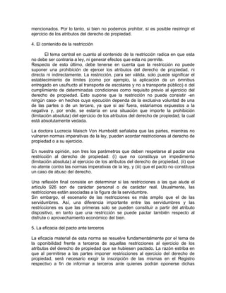 mencionados. Por lo tanto, si bien no podemos prohibir, sí es posible restringir el
ejercicio de los atributos del derecho de propiedad.
4. El contenido de la restricción
El tema central en cuanto al contenido de la restricción radica en que esta
no debe ser contraria a ley, ni generar efectos que esta no permite.
Respecto de esto último, debe tenerse en cuenta que la restricción no puede
suponer una prohibición de ejercer los atributos del derecho de propiedad, ni
directa ni indirectamente. La restricción, para ser válida, solo puede significar el
establecimiento de límites (como por ejemplo, la aplicación de un ómnibus
entregado en usufructo al transporte de escolares y no a transporte público) o del
cumplimiento de determinadas condiciones como requisito previo al ejercicio del
derecho de propiedad. Esto supone que la restricción no puede consistir -en
ningún caso- en hechos cuya ejecución dependa de la exclusiva voluntad de una
de las partes o de un tercero, ya que si así fuera, estaríamos expuestos a la
negativa y, por ende, se estaría en una situación que importe la prohibición
(limitación absoluta) del ejercicio de los atributos del derecho de propiedad, la cual
está absolutamente vedada.
La doctora Lucrecia Maisch Von Humboldt señalaba que las partes, mientras no
vulneren normas imperativas de la ley, pueden acordar restricciones al derecho de
propiedad o a su ejercicio.
En nuestra opinión, son tres los parámetros que deben respetarse al pactar una
restricción al derecho de propiedad: (i) que no constituya un impedimento
(limitación absoluta) al ejercicio de los atributos del derecho de propiedad, (ii) que
no atente contra las normas imperativas de la ley, y (iii) que el pacto no constituya
un caso de abuso del derecho.
Una reflexión final consiste en determinar si las restricciones a las que alude el
artículo 926 son de carácter personal o de carácter real. Usualmente, las
restricciones están asociadas a la figura de la servidumbre.
Sin embargo, el escenario de las restricciones es más amplio que el de las
servidumbres. Así, una diferencia importante entre las servidumbres y las
restricciones es que las primeras solo se pueden constituir a partir del atributo
dispositivo, en tanto que una restricción se puede pactar también respecto al
disfrute o aprovechamiento económico del bien.
5. La eficacia del pacto ante terceros
La eficacia material de esta norma se resuelve fundamentalmente por el tema de
la oponibilidad frente a terceros de aquellas restricciones al ejercicio de los
atributos del derecho de propiedad que se hubiesen pactado. La razón estriba en
que al permitirse a las partes imponer restricciones al ejercicio del derecho de
propiedad, será necesario exigir la inscripción de las mismas en el Registro
respectivo a fin de informar a terceros ante quienes podrán oponerse dichas

 