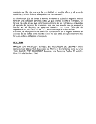 restricciones. De otra manera, la oponibilidad no surtiría efecto y el acuerdo
restrictivo quedaría limitado a las partes que han convenido.
La información que se brinda al tercero mediante la publicidad registral implica
también una protección para las partes, ya que estando inscrita la restricción, un
tercero no podrá alegar que no tenía conocimiento de las restricciones impuestas
al ejercicio del derecho de propiedad, toda vez que aquello que se encuentra
inscrito en el Registro se presume conocido por todos (principio de
cognoscibilidad, artículo 2012 del C.C.), sin admitirse prueba en contrario.
En suma, la inscripción de la restricción convencional en el registro fortalece el
acuerdo de las partes en la medida en que no solo ellas, sino principalmente los
terceros, estarán obligados a respetarla.

DOCTRINA
MAISCH VON HUMBOLDT, Lucrecia, En: REVOREDO DE DEBAKEY, Delia
(compiladora) Código Civil. Exposición de Motivos y Comentarios, tomo V, Lima
1985; MAISCH VON HUMBOLDT, Lucrecia. Los Derechos Reales, 3!! edición.
Lima, Librería Studium, 1984.

 