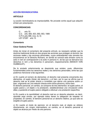 ACCiÓN REIVINDICATORIA
ARTICULO
La acción reivindicatoria es imprescriptible. No procede contra aquel que adquirió
el bien por prescripción.
CONCORDANCIAS:
C.
arto 70
C.C. arts. 665, 923, 950, 953, 1989
C.P.C.arto 486, incs. 2), 5)
LEY 27287 arto 15
Comentario
César Godenzi Pando
Antes de iniciar el comentario del presente artículo, es necesario señalar que la
doctrina tradicional divide en dos grupos las acciones que protegen el dominio: las
acciones reales y las acciones personales, cuyos antecedentes más remotos los
encontramos en el Derecho Romano, en donde se conoció esta división como la
actio in rem en contraposición a la actio in persona m, de las que se derivaron los
derechos in rem y los derechos in personam, respectivamente (MAISCH VON
HUMBOLDT).
De lo anotado anteriormente se desprende que existen, pues, diferencias
fundamentales entre los derechos reales y los derechos personales, entre las que
podemos mencionar a las siguientes:
a) En cuanto al número de elementos: el derecho real presenta únicamente dos
elementos, el sujeto (titular del derecho), y el bien, por lo que se afirma que el
derecho real es el poder directo e inmediato que ejerce una persona sobre un
bien, originando así una relación directa entre dicha persona y dicho bien.
El derecho personal, en cambio, se compone de tres elementos: el sujeto activo, el
sujeto pasivo y el objeto o la prestación, estableciéndose una vinculación entre
ellas y quedando el sujeto pasivo obligado a efectuar una prestación específica.
b) En cuanto a la oponibilidad: el derecho real es un derecho absoluto, es decir,
oponible erga omnes, por ejemplo todos tienen la obligación de respetar mi
propiedad, en cambio, el derecho personal es un derecho relativo, ya que solo es
exigible al sujeto pasivo.
c) En cuanto al modo de ejercicio: en el derecho real, el objeto se obtiene
directamente, sin ningún intermediario; en cambio, en el derecho personal el
objeto se alcanza por medio de otra persona.

 