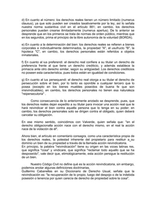 d) En cuanto al número: los derechos reales tienen un número limitado (numerus
clausus), ya que solo pueden ser creados taxativamente por la ley, así lo señala
nuestra norma sustantiva civil en el artículo 881; en cambio, los derechos
personales pueden crearse ilimitadamente (numerus apertus). De lo anterior se
desprende que en los primeros se trata de normas de orden público, mientras que
en los segundos, prima el principio de la libre autonomía de la voluntad (BORDA).
e) En cuanto a la determinación del bien: los derechos reales se refieren a bienes
corporales e individualmente determinados, la propiedad "A", el usufructo "B", la
hipoteca "C", en cambio, los derechos personales están referidos a objetos
inmateriales.
f) En cuanto al ius preferendi: el derecho real confiere a su titular un derecho de
preferencia frente al que tiene un derecho crediticio, y además establece la
primacía ante otro derecho similar, según su antigüedad. Los derechos crediticios
no poseen esta característica, pues todos están en igualdad de condiciones.
g) En cuanto al ius persequendi: el derecho real otorga a su titular el derecho de
persecución sobre el bien, por lo tanto es oponible a cualquier tercero que lo
posea (excepto en los bienes muebles poseídos de buena fe que son
irreivindicables), en cambio, los derechos personales no tienen esa naturaleza
"reipersecutoria" .
Como consecuencia de lo anteriormente anotado se desprende, pues, que
los derechos reales dejan expedito a su titular para invocar una acción real que le
hará reivindicar el bien contra aquella persona que lo tenga en su poder; en
cambio, los derechos personales solo se dirigen contra el obligado, quien deberá
cancelar su obligación.
En ese mismo sentido, coincidimos con Valverde, quien señala que: "en el
derecho obligacionalla acción nace con el derecho mismo, en el real la acción
nace de la violación de él".
Ahora bien, el artículo en comentario consagra, como una característica propia de
los derechos reales, la potestad inherente del propietario para restituir a_su
dominio un bien de su propiedad a través de la llamada acción reivindicatoria.
En principio, la palabra "reivindicación" tiene su origen en las voces latinas res,
que significa "cosa" y vindicare, que significa "reclamar todo aquello que se ha
desposeído", vale decir que, etimológicamente, esta acción persigue la restitución
de un bien.
Nuestro Código Civil no define qué es la acción reivindicatoria, sin embargo,
podemos anotar algunas definiciones doctrinarias.
Guillermo Cabanellas en su Diccionario de Derecho Usual, señala que la
reivindicación es: "la recuperación de lo propio, luego del despojo o de la indebida
posesión o tenencia por quien carecía de derecho de propiedad sobre la cosa".

 