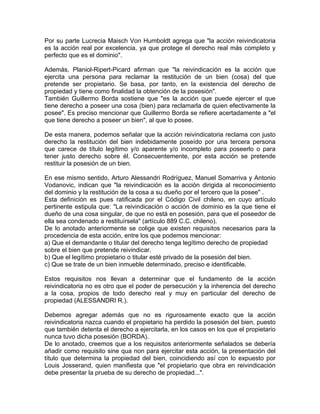 Por su parte Lucrecia Maisch Von Humboldt agrega que "la acción reivindicatoria
es la acción real por excelencia, ya que protege el derecho real más completo y
perfecto que es el dominio".
Además, Planiol-Ripert-Picard afirman que "la reivindicación es la acción que
ejercita una persona para reclamar la restitución de un bien (cosa) del que
pretende ser propietario. Se basa, por tanto, en la existencia del derecho de
propiedad y tiene como finalidad la obtención de la posesión".
También Guillermo Borda sostiene que "es la acción que puede ejercer el que
tiene derecho a poseer una cosa (bien) para reclamarla de quien efectivamente la
posee". Es preciso mencionar que Guillermo Borda se refiere acertadamente a "el
que tiene derecho a poseer un bien", al que lo posee.
De esta manera, podemos señalar que la acción reivindicatoria reclama con justo
derecho la restitución del bien indebidamente poseído por una tercera persona
que carece de título legítimo y/o aparente y/o incompleto para poseerlo o para
tener justo derecho sobre él. Consecuentemente, por esta acción se pretende
restituir la posesión de un bien.
En ese mismo sentido, Arturo Alessandri Rodríguez, Manuel Somarriva y Antonio
Vodanovic, indican que "la reivindicación es la acción dirigida al reconocimiento
del dominio y la restitución de la cosa a su dueño por el tercero que la posee" .
Esta definición es pues ratificada por el Código Civil chileno, en cuyo artículo
pertinente estipula que: "La reivindicación o acción de dominio es la que tiene el
dueño de una cosa singular, de que no está en posesión, para que el poseedor de
ella sea condenado a restituírsela" (artículo 889 C.C. chileno).
De lo anotado anteriormente se colige que existen requisitos necesarios para la
procedencia de esta acción, entre los que podemos mencionar:
a) Que el demandante o titular del derecho tenga legítimo derecho de propiedad
sobre el bien que pretende reivindicar.
b) Que el legítimo propietario o titular esté privado de la posesión del bien.
c) Que se trate de un bien inmueble determinado, preciso e identificable.
Estos requisitos nos llevan a determinar que el fundamento de la acción
reivindicatoria no es otro que el poder de persecución y la inherencia del derecho
a la cosa, propios de todo derecho real y muy en particular del derecho de
propiedad (ALESSANDRI R.).
Debemos agregar además que no es rigurosamente exacto que la acción
reivindicatoria nazca cuando el propietario ha perdido la posesión del bien, puesto
que también detenta el derecho a ejercitarla, en los casos en los que el propietario
nunca tuvo dicha posesión (BORDA).
De lo anotado, creemos que a los requisitos anteriormente señalados se debería
añadir como requisito sine qua non para ejercitar esta acción, la presentación del
título que determina la propiedad del bien, coincidiendo así con lo expuesto por
Louis Josserand, quien manifiesta que "el propietario que obra en reivindicación
debe presentar la prueba de su derecho de propiedad...".

 