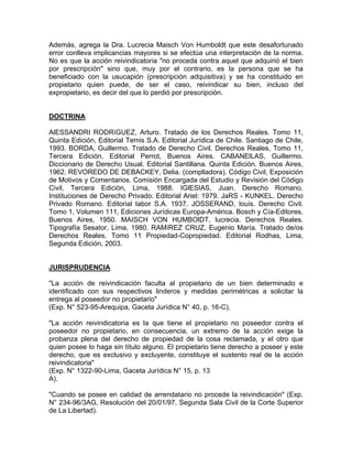 Además, agrega la Dra. Lucrecia Maisch Von Humboldt que este desafortunado
error conlleva implicancias mayores si se efectúa una interpretación de la norma.
No es que la acción reivindicatoria "no proceda contra aquel que adquirió el bien
por prescripción" sino que, muy por el contrario, es la persona que se ha
beneficiado con la usucapión (prescripción adquisitiva) y se ha constituido en
propietario quien puede, de ser el caso, reivindicar su bien, incluso del
expropietario, es decir del que lo perdió por prescripción.

DOCTRINA
AlESSANDRI RODRíGUEZ, Arturo. Tratado de los Derechos Reales. Tomo 11,
Quinta Edición, Editorial Temis S.A. Editorial Jurídica de Chile. Santiago de Chile,
1993. BORDA, Guillermo. Tratado de Derecho Civil. Derechos Reales, Tomo 11,
Tercera Edición, Editorial Perrot, Buenos Aires. CABANElLAS, Guillermo.
Diccionario de Derecho Usual. Editorial Santillana. Quinta Edición. Buenos Aires,
1962. REVOREDO DE DEBACKEY, Delia. (complladora). Código Civil, Exposición
de Motivos y Comentarios. Comisión Encargada del Estudio y Revisión del Código
Civil, Tercera Edición, Lima, 1988. IGlESIAS, Juan. Derecho Romano.
Instituciones de Derecho Privado. Editorial Ariel: 1979. JaRS - KUNKEL. Derecho
Privado Romano. Editorial labor S.A. 1937. JOSSERAND, louis. Derecho Civil.
Tomo 1, Volumen 111, Ediciones Jurídicas Europa-América. Bosch y Cía-Editores.
Buenos Aires, 1950. MAISCH VON HUMBOlDT, lucrecia. Derechos Reales.
Tipografía Sesator, Lima, 1980. RAMíREZ CRUZ, Eugenio María. Tratado de/os
Derechos Reales. Tomo 11 Propiedad-Copropiedad. Editorial Rodhas, Lima,
Segunda Edición, 2003.

JURISPRUDENCIA
"La acción de reivindicación faculta al propietario de un bien determinado e
identificado con sus respectivos linderos y medidas perimétricas a solicitar la
entrega al poseedor no propietario"
(Exp. N° 523-95-Arequipa, Gaceta Jurídica N° 40, p. 16-C).
"La acción reivindicatoria es la que tiene el propietario no poseedor contra el
poseedor no propietario, en consecuencia, un extremo de la acción exige la
probanza plena del derecho de propiedad de la cosa reclamada, y el otro que
quien posee lo haga sin título alguno. El propietario tiene derecho a poseer y este
derecho, que es exclusivo y excluyente, constituye el sustento real de la acción
reivindicatoria"
(Exp. N° 1322-90-Lima, Gaceta Jurídica N° 15, p. 13
A).
"Cuando se posee en calidad de arrendatario no procede la reivindicación" (Exp.
N° 234-96/3AG, Resolución del 20/01/97, Segunda Sala Civil de la Corte Superior
de La Libertad).

 