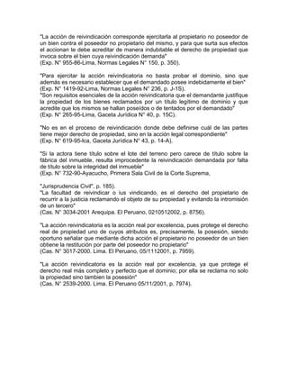 "La acción de reivindicación corresponde ejercitarla al propietario no poseedor de
un bien contra el poseedor no propietario del mismo, y para que surta sus efectos
el accionan te debe acreditar de manera indubitable el derecho de propiedad que
invoca sobre el bien cuya reivindicación demanda"
(Exp. N° 955-86-Lima, Normas Legales N° 150, p. 350).
"Para ejercitar la acción reivindicatoria no basta probar el dominio, sino que
además es necesario establecer que el demandado posee indebidamente el bien"
(Exp. N° 1419-92-Lima, Normas Legales N° 236, p. J-1S).
"Son requisitos esenciales de la acción reivindicatoria que el demandante justifique
la propiedad de los bienes reclamados por un título legítimo de dominio y que
acredite que los mismos se hallan poseídos o de tentados por el demandado"
(Exp. N° 265-95-Lima, Gaceta Jurídica N° 40, p. 15C).
"No es en el proceso de reivindicación donde debe definirse cuál de las partes
tiene mejor derecho de propiedad, sino en la acción legal correspondiente"
(Exp. N° 619-95-lca, Gaceta Jurídica N° 43, p. 14-A).
"Si la actora tiene título sobre el lote del terreno pero carece de título sobre la
fábrica del inmueble, resulta improcedente la reivindicación demandada por falta
de título sobre la integridad del inmueble"
(Exp. N° 732-90-Ayacucho, Primera Sala Civil de la Corte Suprema,
"Jurisprudencia Civil", p. 185).
"La facultad de reivindicar o ius vindicando, es el derecho del propietario de
recurrir a la justicia reclamando el objeto de su propiedad y evitando la intromisión
de un tercero"
(Cas. N° 3034-2001 Arequipa. El Peruano, 0210512002, p. 8756).
"La acción reivindicatoria es la acción real por excelencia, pues protege el derecho
real de propiedad uno de cuyos atributos es, precisamente, la posesión, siendo
oportuno señalar que mediante dicha acción el propietario no poseedor de un bien
obtiene la restitución por parte del poseedor no propietario"
(Cas. N° 3017-2000. Lima. El Peruano, 05/1112001, p. 7959).
"La acción reivindicatoria es la acción real por excelencia, ya que protege el
derecho real más completo y perfecto que el dominio; por ella se reclama no solo
la propiedad sino tambien la posesión"
(Cas. N° 2539-2000. Lima. El Peruano 05/11/2001, p. 7974).

 
