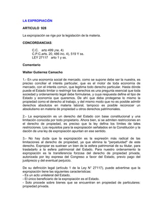 LA EXPROPIACiÓN
ARTICULO 928
La expropiación se rige por la legislación de la materia.
CONCORDANCIAS:
C.C. arto 499 ¡ne. 4)
C.P.C.arts. 20, 486 inc. 4), 519 Y ss.
LEY 27117 arto 1 y ss.
Comentario
Walter Gutierrez Camacho
1.- En una economía social de mercado, como se supone debe ser la nuestra, es
preciso conciliar el interés particular, que es el motor de toda economía de
mercado, con el interés común, que legitima todo derecho particular. Hasta dónde
puede el Estado limitar o restringir los derechos es una pregunta esencial que toda
sociedad y ordenamiento legal debe formularse, y cuya respuesta define el tipo de
Estado y economía que queremos. De ahí que deba protegerse lo mismo la
propiedad como el derecho al trabajo, y del mismo modo que no es posible admitir
derechos absolutos en materia laboral, tampoco es posible reconocer un
absolutismo en materia de propiedad u otros derechos patrimoniales.
2.- La expropiación es un derecho del Estado con base constitucional y una
limitación conocida por todo propietario. Ahora bien, si se admiten restricciones en
el derecho de propiedad, es preciso que la ley defina los límites de tales
restricciones. Los requisitos para la expropiación señalados en la Constitución y la
dación de una ley de expropiación apuntan en ese sentido.
3.- No hay duda que la expropiación es la expresión más radical de las
limitaciones al derecho de propiedad, ya que elimina la "perpetuidad" de este
derecho. Expropiar es sustraer un bien de la esfera patrimonial de su titular, para
trasladarlo a la esfera patrimonial del Estado. Para nuestro ordenamiento la
expropiación es la transferencia forzosa del derecho de propiedad privada,
autorizada por ley expresa del Congreso a favor del Estado, previo pago del
justiprecio y del eventual perjuicio.
De su definición legal (artículo 1 de la Ley N° 27117), puede advertirse que la
expropiación tiene las siguientes características:
- Es un acto unilateral del Estado.
- El único beneficiario de la expropiación es el Estado.
- Solo procede sobre bienes que se encuentran en propiedad de particulares:
propiedad privada.

 