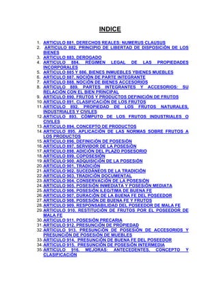 INDICE
1. ARTICULO 881. DERECHOS REALES: NUMERUS CLAUSUS
2. ARTICULO 882. PRINCIPIO DE LIBERTAD DE DISPOSICiÓN DE LOS
BIENES
3. ARTICULO 883. DEROGADO
4. ARTICULO 884. RÉGIMEN LEGAL DE LAS PROPIEDADES
INCORPORALES
5. ARTICULO 885 Y 886. BIENES INMUEBLES YBIENES MUEBLES
6. ARTICULO 887. NOCIÓN DE PARTE INTEGRANTE
7. ARTICULO 888. NOCiÓN DE BIENES ACCESORIOS
8. ARTICULO 889. PARTES INTEGRANTES Y ACCESORIOS: SU
RELACiÓN CON EL BIEN PRINCIPAL
9. ARTICULO 890. FRUTOS Y PRODUCTOS DEFINICiÓN DE FRUTOS
10. ARTICULO 891. CLASIFICACiÓN DE LOS FRUTOS
11. ARTICULO 892. PROPIEDAD DE LOS FRUTOS NATURALES,
INDUSTRIALES Y CIVILES
12. ARTICULO 893. CÓMPUTO DE LOS FRUTOS INDUSTRIALES O
CIVILES
13. ARTICULO 894. CONCEPTO DE PRODUCTOS
14. ARTICULO 895. APLICACiÓN DE LAS NORMAS SOBRE FRUTOS A
LOS PRODUCTOS
15. ARTICULO 896. DEFINICiÓN DE POSESiÓN
16. ARTICULO 897. SERVIDOR DE LA POSESiÓN
17. ARTICULO 898. ADICiÓN DEL PLAZO POSESORIO
18. ARTICULO 899. COPOSESIÓN
19. ARTICULO 900. ADQUISICiÓN DE LA POSESiÓN
20. ARTICULO 901. TRADICiÓN
21. ARTICULO 902. SUCEDÁNEOS DE LA TRADICIÓN
22. ARTICULO 903. TRADICiÓN DOCUMENTAL
23. ARTICULO 904. CONSERVACiÓN DE LA POSESiÓN
24. ARTICULO 905. POSESiÓN INMEDIATA Y POSESiÓN MEDIATA
25. ARTICULO 906. POSESiÓN ILEGíTIMA DE BUENA FE
26. ARTICULO 907. DURACiÓN DE LA BUENA FE DEL POSEEDOR
27. ARTICULO 908. POSESiÓN DE BUENA FE Y FRUTOS
28. ARTICULO 909. RESPONSABILIDAD DEL POSEEDOR DE MALA FE
29. ARTICULO 910. RESTITUCiÓN DE FRUTOS POR EL POSEEDOR DE
MALA FE
30. ARTICULO 911. POSESiÓN PRECARIA
31. ARTICULO 912. PRESUNCiÓN DE PROPIEDAD
32. ARTICULO 913. PRESUNCiÓN DE POSESiÓN DE ACCESORIOS Y
PRESUNCiÓN DE POSESiÓN DE MUEBLES
33. ARTICULO 914. PRESUNCiÓN DE BUENA FE DEL POSEEDOR
34. ARTICULO 915. PRESUNCIÓN DE POSESiÓN INTERMEDIA
35. ARTICULO 916. MEJORAS: ANTECEDENTES, CONCEPTO Y
CLASIFICACiÓN

 