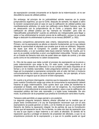 de expropiación consiste únicamente en la fijación de la indemnización, al no ser
discutible la causa de utilidad pública.
Sin embargo, tal principio de no judiciabilidad admite reservas en la propia
jurisprudencia argentina, ya que la Corte, después de sentarlo, ha dejado a salvo
la revisión excepcional para el caso en que la calificación de utilidad pública sea
manifiestamente arbitraria. Un autor tan calificado como Bidart Campos, se halla
en desacuerdo con la jurisprudencia de la Corte, y propone decir que: la
calificación de utilidad pública por ley "siempre es revisable", pero solo es
"descalificable judicialmente" cuando es arbitraria (es indispensable para llegar a
saber si hay arbitrariedad la revisión previa de la calificación, porque no se puede
llegar a descubrir la arbitrariedad si primero no se revisa) (BIDART, p. 502).
Nosotros compartimos plenamente este criterio, básicamente por tres razones.
Primero, con la expropiación se afecta un derecho fundamental, por lo que deberá
dársele la oportunidad al afectado que pruebe que el acto es arbitrario. Segundo,
las leyes que dicta el Congreso no pueden apartarse de los principios
constitucionales, y si así sucediese tales leyes estarían heridas de muerte, por lo
que no es posible conferirles a priori una legitimidad indiscutible. Tercero, porque
en un Estado de Derecho todo acto de poder debe ser objeto de control, y en este
punto como en los anteriores no caben excepciones.
6.- Otro de los pasos que debe cumplir el proceso de expropiación es la previa y
justa indemnización que exige la ley. En este punto, cabe preguntarse si el
propietario tiene derecho de retención si no se cumplen con estos requisitos en el
tiempo y en la medida razonables. Cabe preguntarse también, si el pago que se
haga por la propiedad a expropiarse comprende solo el valor del bien o involucra
concurrentemente los daños que esta decisión generen. Así por ejemplo, el lucro
cesante de un negocio que se ubica en el bien expropiado.
En cuanto a la primera interrogante, creemos que la respuesta no ofrece dificultad,
pues nuestra Constitución exige que antes de consumarse la expropiación deberá
hacerse el pago indemnizatorio. Esto quiere decir que antes de transferirse la
propiedad al Estado, este deberá cumplir con tal exigencia. Su incumplimiento
convierte en inconstitucional el proceso expropiatorio, pese a que la calificación de
necesidad pública del bien sea razonable y a todas luces inatacable. De otro
modo, la protección de la propiedad que predica la Constitución sería letra muerta.
Tampoco está permitido un pago parcial o uno posterior.
La segunda pregunta tampoco debería ofrecer dificultad en la medida que el
propio texto constitucional y la Ley de Expropiación reconocen que con el acto
expropiatorio se puede generar un daño, y en la medida en que es un principio del
Derecho de Daños la reparación integral, ha de partirse de que la Constitución
quiere que tal reparación se dé. Por lo demás, no cabe otro tipo de reparación que
no sea la que aspire a dejar indemne o sin daño al afectado. El sentido de la
reparación apunta a proteger el derecho de propiedad del afectado, a que no se
empobrezca producto de la expropiación y a que en lo posible quede en igual

 
