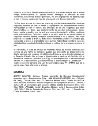situación económica. De ahí que una reparación que no sea integral sea al mismo
tiempo inconstitucional. El Estado deberá reintegrar al afectado el valor
económico, incluido los daños y perjuicios, del bien expropiado, no deberá pagar
ni más ni menos, pues no se trata de un negocio sino de una reparación.
7.- Otro tema a tomar en cuenta es que la ley que declara de necesidad pública o
seguridad nacional el bien o bienes a expropiarse no necesariamente deberá
individualizar el bien o bienes, sin embargo, sí es una exigencia que sean
determinables, es decir, que posteriormente se puedan individualizar. Desde
luego, queda entendido que para el acto mismo de afectación el bien ya deberá
estar individualizado. Del mismo modo el recaudo legal de necesidad pública o
seguridad nacional deberá consignar concretamente el fin o destino, para cuyo
propósito se afecta el bien. El tema tiene importancia porque es posible que,
expropiado el bien y si el propósito no se cumple habiéndose perdido la razón de
utilidad pública, puede el afectado mediante el instituto de la reversión recuperar el
bien.
8.- Por último, el texto del artículo en referencia revela de manera inmediata que
se trata de una norma de remisión. Sucede que el derecho de propiedad en su
diseño esencial está regulado por el Derecho Público y en su ámbito subjetivo por
el Derecho Privado. De ahí que la Constitución le dedique el Capítulo 111 al
derecho de propiedad (artículos 70 al 73) y un artículo puntual a la expropiación (el
artículo 70). Adicionalmente y en desarrollo de lo expresado por la Constitución
existe en nuestro Derecho una Ley de Expropiación (Ley N° 27117), que es la
norma a que hace referencia el artículo.

DOCTRINA
BIDART CAMPOS, Germán. Tratado elemental de Derecho Constitucional
argentino, tomo l. Buenos Aires, Ediar, 1994; ARIAS-SCHREIBER, Max. Exégesis
del Código Civil de 1984, tomo IV, Derechos Reales. Lima, Gaceta Jurídica SA,
2001; LEGON, Fernando. Tratado integral de la expropiación forzosa; DONOSO
SOLAR, H. La expropiación por causa de utilidad pública. Santiago de Chile, Imp.
Roxi, 1948; LAFAILLE, Héctor. Derechos Reales, tomo l. Buenos Aires, Ediar,
1925; WOLF, Martin. Tratado de Derecho Civil, tomo 111, vol. 11, Derecho de
Cosas. Barcelona, Bosch, 1944.

 