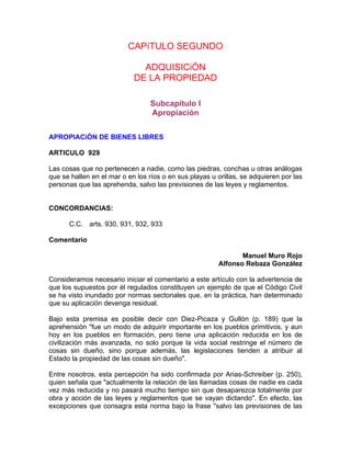 CAPíTULO SEGUNDO
ADQUISICiÓN
DE LA PROPIEDAD
Subcapítulo I
Apropiación
APROPIACiÓN DE BIENES LIBRES
ARTICULO 929
Las cosas que no pertenecen a nadie, como las piedras, conchas u otras análogas
que se hallen en el mar o en los ríos o en sus playas u orillas, se adquieren por las
personas que las aprehenda, salvo las previsiones de las leyes y reglamentos.

CONCORDANCIAS:
C.C. arts. 930, 931, 932, 933
Comentario
Manuel Muro Rojo
Alfonso Rebaza González
Consideramos necesario iniciar el comentario a este artículo con la advertencia de
que los supuestos por él regulados constituyen un ejemplo de que el Código Civil
se ha visto inundado por normas sectoriales que, en la práctica, han determinado
que su aplicación devenga residual.
Bajo esta premisa es posible decir con Diez-Picaza y Gullón (p. 189) que la
aprehensión "fue un modo de adquirir importante en los pueblos primitivos, y aun
hoy en los pueblos en formación, pero tiene una aplicación reducida en los de
civilización más avanzada, no solo porque la vida social restringe el número de
cosas sin dueño, sino porque además, las legislaciones tienden a atribuir al
Estado la propiedad de las cosas sin dueño".
Entre nosotros, esta percepción ha sido confirmada por Arias-Schreiber (p. 250),
quien señala que "actualmente la relación de las llamadas cosas de nadie es cada
vez más reducida y no pasará mucho tiempo sin que desaparezca totalmente por
obra y acción de las leyes y reglamentos que se vayan dictando". En efecto, las
excepciones que consagra esta norma bajo la frase "salvo las previsiones de las

 