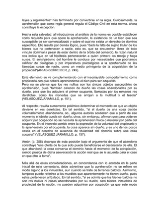 leyes y reglamentos" han terminado por convertirse en la regla. Curiosamente, la
aprehensión que como regla general regula el Código Civil en esta norma, ahora
constituye la excepción.
Hecha esta salvedad, al introducimos al análisis de la norma es posible establecer
como requisito para que opere la aprehensión, la existencia de un bien que sea
susceptible de ser comercializado y sobre el cual no exista un derecho de dominio
específico. Ello resulta por demás lógico, pues "dada la falta de sujeto titular de los
bienes que no pertenecen a nadie, esto es, que se encuentran libres de todo
vínculo dominial a pesar de estar dentro de la órbita del comercio, la razón natural
nos indica que en tal hipótesis pertenecerán a quien primero los recoja y haga
suyos. El sentripetismo del hombre le conduce por necesidades que podríamos
calificar de biológicas y por imperativos psicológicos a la aprehensión de las
llamadas cosas de nadie, como un medio primigenio de la adquisición de la
propiedad"(ARIAS-SCHREIBER, p. 249).
Este elemento se ve complementando con el insoslayable comportamiento como
propietario con que deberá aprehenderse el bien para ser adquirido.
Pero no se piense que los res nullius son los únicos objetos susceptibles de
aprehensión, pues "también carecen de dueño las cosas abandonadas por su
dueño, para que las adquiera el primer ocupante, llamadas por los romanos res
derelictae, como las monedas que se arrojan a la multitud y el tesoro"
(VELÁSQUEZJARAMILLO, p. 151).
Al respecto, resulta sumamente polémico determinar el momento en que un objeto
deviene en res derelictae. En tal sentido, "si el dueño de una cosa decide
voluntariamente abandonarla, oo., algunos autores sostienen que a partir de ese
momento el objeto queda sin dueño; otros, sin embargo, afirman que para poderse
adquirir por ocupación no se necesita la aprehensión física o material por parte del
ocupante. En el intervalo corrido entre la expresión de la voluntad del propietario y
la aprehensión por el ocupante, la cosa aparece sin dueño, y es uno de los pocos
casos en el derecho de ausencia de titularidad del dominio sobre una cosa
corporal" (VELÁSQUEZ JARAMILLO, p. 157).
Areán (p. 256) discrepa de esta posición bajo el argumento de que el abandono
constituye "una oferta de la que solo puede beneficiarse el destinatario de ella. El
que abandonó la cosa conserva el dominio hasta el momento de la apropiación,
siendo prueba de dicha aseveración la acción real que se le acuerda para el caso
en que otro la tome".
Más allá de estas consideraciones, en concordancia con lo anotado en la parte
inicial de este comentario, debe advertirse que la aprehensión no se refiere en
modo alguno a los inmuebles, aun cuando se trate de terrenos baldíos. Asimismo,
tampoco puede referirse a los muebles que aparentemente no tienen dueño, pues
estos pertenecen al Estado. En tal sentido, "si se admite que los bienes baldíos no
son res nullius ni cosas abandonadas por su dueño, sino bienes inmuebles de
propiedad de la nación, no pueden adquirirse por ocupación ya que este modo

 