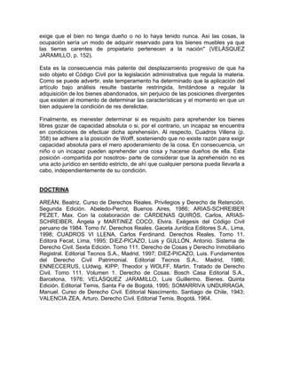 exige que el bien no tenga dueño o no lo haya tenido nunca. Así las cosas, la
ocupación sería un modo de adquirir reservado para los bienes muebles ya que
las tierras carentes de propietario pertenecen a la nación" (VELÁSQUEZ
JARAMILLO, p. 152).
Esta es la consecuencia más patente del desplazamiento progresivo de que ha
sido objeto el Código Civil por la legislación administrativa que regula la materia.
Como se puede advertir, este temperamento ha determinado que la aplicación del
artículo bajo análisis resulte bastante restringida, limitándose a regular la
adquisición de los bienes abandonados, sin perjuicio de las posiciones divergentes
que existen al momento de determinar las características y el momento en que un
bien adquiere la condición de res derelictae.
Finalmente, es menester determinar si es requisito para aprehender los bienes
libres gozar de capacidad absoluta o si, por el contrario, un incapaz se encuentra
en condiciones de efectuar dicha aprehensión. Al respecto, Cuadros Villena (p.
358) se adhiere a la posición de Wolff, sosteniendo que no existe razón para exigir
capacidad absoluta para el mero apoderamiento de la cosa. En consecuencia, un
niño o un incapaz pueden aprehender una cosa y hacerse dueños de ella. Esta
posición -compartida por nosotros- parte de considerar que la aprehensión no es
una acto jurídico en sentido estricto, de ahí que cualquier persona pueda lIevarla a
cabo, independientemente de su condición.

DOCTRINA
AREÁN, Beatriz. Curso de Derechos Reales. Privilegios y Derecho de Retención.
Segunda Edición. Abeledo-Perrot, Buenos Aires, 1986; ARIAS-SCHREIBER
PEZET, Max. Con la colaboración de: CÁRDENAS QUIRÓS, Carlos, ARIASSCHREIBER, Ángela y MARTíNEZ COCO, Elvira. Exégesis del Código Civil
peruano de 1984. Tomo IV. Derechos Reales. Gaceta Jurídica Editores S.A., Lima,
1998; CUADROS VI LLENA, Carlos Ferdinand. Derechos Reales. Tomo 11.
Editora Fecat, Lima, 1995; DíEZ-PICAZO, Luis y GULLÓN, Antonio. Sistema de
Derecho Civil. Sexta Edición. Tomo 111. Derecho de Cosas y Derecho Inmobiliario
Registral. Editorial Tecnos S.A., Madrid, 1997; DíEZ-PICAZO, Luis. Fundamentos
del Derecho Civil Patrimonial. Editorial Tecnos S.A., Madrid, 1986;
ENNECCERUS, LUdwig, KIPP, Theodor y WOLFF, Martin. Tratado de Derecho
Civil. Tomo 111. Volumen 1. Derecho de Cosas. Bosch Casa Editorial S.A.,
Barcelona, 1976; VELÁSQUEZ JARAMILLO, Luis Guillermo. Bienes. Quinta
Edición. Editorial Temis, Santa Fe de Bogotá, 1995; SOMARRIVA UNDURRAGA,
Manuel. Curso de Derecho Civil. Editorial Nascimento, Santiago de Chile, 1943;
VALENCIA ZEA, Arturo. Derecho Civil. Editorial Temis, Bogotá, 1964.

 