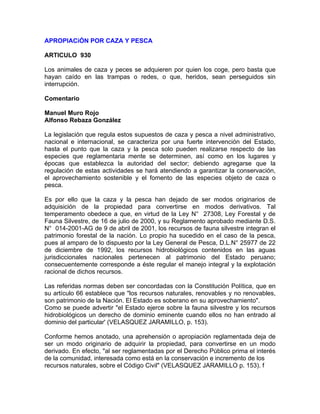 APROPIACiÓN POR CAZA Y PESCA
ARTICULO 930
Los animales de caza y peces se adquieren por quien los coge, pero basta que
hayan caído en las trampas o redes, o que, heridos, sean perseguidos sin
interrupción.
Comentario
Manuel Muro Rojo
Alfonso Rebaza González
La legislación que regula estos supuestos de caza y pesca a nivel administrativo,
nacional e internacional, se caracteriza por una fuerte intervención del Estado,
hasta el punto que la caza y la pesca solo pueden realizarse respecto de las
especies que reglamentaria mente se determinen, así como en los lugares y
épocas que establezca la autoridad del sector; debiendo agregarse que la
regulación de estas actividades se hará atendiendo a garantizar la conservación,
el aprovechamiento sostenible y el fomento de las especies objeto de caza o
pesca.
Es por ello que la caza y la pesca han dejado de ser modos originarios de
adquisición de la propiedad para convertirse en modos derivativos. Tal
temperamento obedece a que, en virtud de la Ley N° 27308, Ley Forestal y de
Fauna Silvestre, de 16 de julio de 2000, y su Reglamento aprobado mediante D.S.
N° 014-2001-AG de 9 de abril de 2001, los recursos de fauna silvestre integran el
patrimonio forestal de la nación. Lo propio ha sucedido en el caso de la pesca,
pues al amparo de lo dispuesto por la Ley General de Pesca, D.L.N° 25977 de 22
de diciembre de 1992, los recursos hidrobiológicos contenidos en las aguas
jurisdiccionales nacionales pertenecen al patrimonio del Estado peruano;
consecuentemente corresponde a éste regular el manejo integral y la explotación
racional de dichos recursos.
Las referidas normas deben ser concordadas con la Constitución Política, que en
su artículo 66 establece que "los recursos naturales, renovables y no renovables,
son patrimonio de la Nación. El Estado es soberano en su aprovechamiento".
Como se puede advertir "el Estado ejerce sobre la fauna silvestre y los recursos
hidrobiológicos un derecho de dominio eminente cuando ellos no han entrado al
dominio del particular' (VELASQUEZ JARAMILLO, p. 153).
Conforme hemos anotado, una aprehensión o apropiación reglamentada deja de
ser un modo originario de adquirir la propiedad, para convertirse en un modo
derivado. En efecto, "al ser reglamentadas por el Derecho Público prima el interés
de la comunidad, interesada como está en la conservación e incremento de los
recursos naturales, sobre el Código Civil" (VELASQUEZ JARAMILLO p. 153). f

 