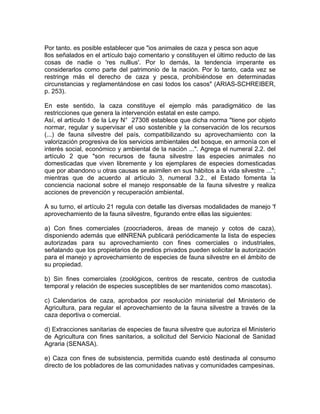 Por tanto. es posible establecer que "ios animales de caza y pesca son aque
llos señalados en el artículo bajo comentario y constituyen el último reducto de las
cosas de nadie o 'res nullius'. Por lo demás, la tendencia imperante es
considerarlos como parte del patrimonio de la nación. Por lo tanto, cada vez se
restringe más el derecho de caza y pesca, prohibiéndose en determinadas
circunstancias y reglamentándose en casi todos los casos" (ARIAS-SCHREIBER,
p. 253).
En este sentido, la caza constituye el ejemplo más paradigmático de las
restricciones que genera la intervención estatal en este campo.
Así, el artículo 1 de la Ley N° 27308 establece que dicha norma "tiene por objeto
normar, regular y supervisar el uso sostenible y la conservación de los recursos
(...) de fauna silvestre del país, compatibilizando su aprovechamiento con la
valorización progresiva de los servicios ambientales del bosque, en armonía con el
interés social, económico y ambiental de la nación ...". Agrega el numeral 2.2. del
artículo 2 que "son recursos de fauna silvestre las especies animales no
domesticadas que viven libremente y los ejemplares de especies domesticadas
que por abandono u otras causas se asimilen en sus hábitos a la vida silvestre ...";
mientras que de acuerdo al artículo 3, numeral 3.2., el Estado fomenta la
conciencia nacional sobre el manejo responsable de la fauna silvestre y realiza
acciones de prevención y recuperación ambiental.
A su turno, el artículo 21 regula con detalle las diversas modalidades de manejo 'f
aprovechamiento de la fauna silvestre, figurando entre ellas las siguientes:
a) Con fines comerciales (zoocriaderos, áreas de manejo y cotos de caza),
disponiendo además que ellNRENA publicará periódicamente la lista de especies
autorizadas para su aprovechamiento con fines comerciales o industriales,
señalando que los propietarios de predios privados pueden solicitar la autorización
para el manejo y aprovechamiento de especies de fauna silvestre en el ámbito de
su propiedad.
b) Sin fines comerciales (zoológicos, centros de rescate, centros de custodia
temporal y relación de especies susceptibles de ser mantenidos como mascotas).
c) Calendarios de caza, aprobados por resolución ministerial del Ministerio de
Agricultura, para regular el aprovechamiento de la fauna silvestre a través de la
caza deportiva o comercial.
d) Extracciones sanitarias de especies de fauna silvestre que autoriza el Ministerio
de Agricultura con fines sanitarios, a solicitud del Servicio Nacional de Sanidad
Agraria (SENASA).
e) Caza con fines de subsistencia, permitida cuando esté destinada al consumo
directo de los pobladores de las comunidades nativas y comunidades campesinas.

 