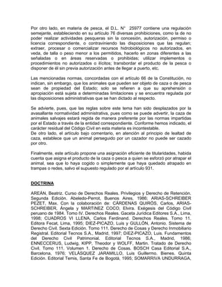 Por otro lado, en materia de pesca, el D.L. N° 25977 contiene una regulación
semejante, estableciendo en su artículo 76 diversas prohibiciones, como la de no
poder realizar actividades pesqueras sin la concesión, autorización, permiso o
licencia correspondiente, o contraviniendo las disposiciones que las regulan;
extraer, procesar o comercializar recursos hidrobiológicos no autorizados, en
veda, de talla o peso menor a los permitidos, hacerlo en zonas diferentes a las
señaladas o en áreas reservadas o prohibidas; utilizar implementos o
procedimientos no autorizados o ilícitos; transbordar el producto de la pesca o
disponer de él sin previa autorización antes de llegar a puerto, etc.
Las mencionadas normas, concordadas con el artículo 66 de la Constitución, no
indican, sin embargo, que los animales que pueden ser objeto de caza o de pesca
sean de propiedad del Estado; solo se refieren a que su aprehensión o
apropiación está sujeta a determinadas limitaciones y se encuentra regulada por
las disposiciones administrativas que se han dictado al respecto.
Se advierte, pues, que las reglas sobre este tema han sido desplazados por la
avasallante normatividad administrativa, pues como se puede advertir, la caza de
animales salvajes estará regida de manera preferente por las normas impartidas
por el Estado a través de la entidad correspondiente. Conforme hemos indicado, el
carácter residual del Código Civil en esta materia es incontestable.
De otro lado, el artículo bajo comentario, en atención al principio de lealtad de
caza, establece que un animal perseguido por un cazador no puede ser cazado
por otro.
Finalmente, este artículo propone una asignación eficiente de titularidades, habida
cuenta que asigna el producto de la caza o pesca a quien se esforzó por atrapar el
animal, sea que lo haya cogido o simplemente que haya quedado atrapado en
trampas o redes, salvo el supuesto regulado por el artículo 931.

DOCTRINA
AREÁN, Beatriz. Curso de Derechos Reales. Privilegios y Derecho de Retención.
Segunda Edición. Abeledo-Perrot, Buenos Aires, 1986; ARIAS-SCHREIBER
PEZET, Max. Con la colaboración de: CÁRDENAS QUIRÓS, Carlos, ARIASSCHREIBER, Ángela y MARTíNEZ COCO, Elvira. Exégesis del Código Civil
peruano de 1984. Tomo IV. Derechos Reales. Gaceta Jurídica Editores S.A., Lima,
1998; CUADROS VI LLENA, Carlos Ferdinand. Derechos Reales. Tomo 11.
Editora Fecat, Lima, 1995; DIEZ-PICAZO, Luis y GULLÓN, Antonio. Sistema de
Derecho Civil. Sexta Edición. Tomo 111. Derecho de Cosas y Derecho Inmobiliario
Registral. Editorial Tecnos S.A., Madrid, 1997; DíEZ-PICAZO, Luis. Fundamentos
del Derecho Civil Patrimonial. Editorial Tecnos S.A., Madrid, 1986;
ENNECCERUS, Ludwig, KIPP, Theodor y WOLFF, Martin. Tratado de Derecho
Civil. Tomo 111. Volumen 1. Derecho de Cosas. BOSCH Casa Editorial S.A.,
Barcelona, 1976; VELÁSQUEZ JARAMILLO, Luis Guillermo. Bienes. Quinta
Edición. Editorial Temis, Santa Fe de Bogotá, 1995; SOMARRIVA UNDURRAGA,

 