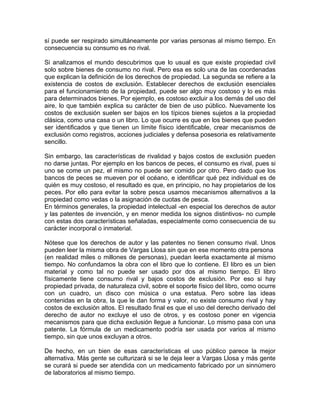 sí puede ser respirado simultáneamente por varias personas al mismo tiempo. En
consecuencia su consumo es no rival.
Si analizamos el mundo descubrimos que lo usual es que existe propiedad civil
solo sobre bienes de consumo no rival. Pero esa es solo una de las coordenadas
que explican la definición de los derechos de propiedad. La segunda se refiere a la
existencia de costos de exclusión. Establecer derechos de exclusión esenciales
para el funcionamiento de la propiedad, puede ser algo muy costoso y lo es más
para determinados bienes. Por ejemplo, es costoso excluir a los demás del uso del
aire, lo que también explica su carácter de bien de uso público. Nuevamente los
costos de exclusión suelen ser bajos en los típicos bienes sujetos a la propiedad
clásica, como una casa o un libro. Lo que ocurre es que en los bienes que pueden
ser identificados y que tienen un límite físico identificable, crear mecanismos de
exclusión como registros, acciones judiciales y defensa posesoria es relativamente
sencillo.
Sin embargo, las características de rivalidad y bajos costos de exclusión pueden
no darse juntas. Por ejemplo en los bancos de peces, el consumo es rival, pues si
uno se come un pez, el mismo no puede ser comido por otro. Pero dado que los
bancos de peces se mueven por el océano, e identificar qué pez individual es de
quién es muy costoso, el resultado es que, en principio, no hay propietarios de los
peces. Por ello para evitar la sobre pesca usamos mecanismos alternativos a la
propiedad como vedas o la asignación de cuotas de pesca.
En términos generales, la propiedad intelectual -en especial los derechos de autor
y las patentes de invención, y en menor medida los signos distintivos- no cumple
con estas dos características señaladas, especialmente como consecuencia de su
carácter incorporal o inmaterial.
Nótese que los derechos de autor y las patentes no tienen consumo rival. Unos
pueden leer la misma obra de Vargas Llosa sin que en ese momento otra persona
(en realidad miles o millones de personas), puedan leerla exactamente al mismo
tiempo. No confundamos la obra con el libro que lo contiene. El libro es un bien
material y como tal no puede ser usado por dos al mismo tiempo. El libro
físicamente tiene consumo rival y bajos costos de exclusión. Por eso si hay
propiedad privada, de naturaleza civil, sobre el soporte físico del libro, como ocurre
con un cuadro, un disco con música o una estatua. Pero sobre las ideas
contenidas en la obra, la que le dan forma y valor, no existe consumo rival y hay
costos de exclusión altos. El resultado final es que el uso del derecho derivado del
derecho de autor no excluye el uso de otros, y es costoso poner en vigencia
mecanismos para que dicha exclusión llegue a funcionar. Lo mismo pasa con una
patente. La fórmula de un medicamento podría ser usada por varios al mismo
tiempo, sin que unos excluyan a otros.
De hecho, en un bien de esas características el uso público parece la mejor
alternativa. Más gente se culturizará si se le deja leer a Vargas Llosa y más gente
se curará si puede ser atendida con un medicamento fabricado por un sinnúmero
de laboratorios al mismo tiempo.

 