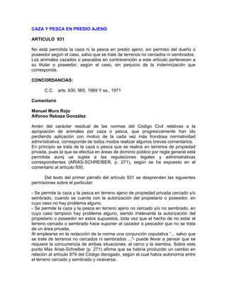 CAZA Y PESCA EN PREDIO AJENO
ARTICULO 931
No está permitida la caza ni la pesca en predio ajeno, sin permiso del dueño o
poseedor según el caso, salvo que se trate de terrenos no cercados ni sembrados.
Los animales cazados o pescados en contravención a este artículo pertenecen a
su titular o poseedor, según el caso, sin perjuicio de la indemnización que
corresponda.
CONCORDANCIAS:
C.C. arts. 930, 965, 1969 Y ss., 1971
Comentario
Manuel Muro Rojo
Alfonso Rebaza González
Amén del carácter residual de las normas del Código Civil relativas a la
apropiación de animales por caza o pesca, que progresivamente han ido
perdiendo aplicación con motivo de la cada vez más frondosa normatividad
administrativa, corresponde de todos modos realizar algunos breves comentarios.
En principio se trata de la caza o pesca que se realice en terrenos de propiedad
privada, pues la que se efectúa en áreas de dominio público por regla general está
permitida aunq ue sujeta a las regulaciones legales y administrativas
correspondientes (ARIAS-SCHREIBER, p. 271), según se ha expuesto en el
comentario al artículo 930.
Del texto del primer párrafo del artículo 931 se desprenden las siguientes
permisiones sobre el particular:
- Se permite la caza y la pesca en terreno ajeno de propiedad privada cercado y/o
sembrado, cuando se cuente con la autorización del propietario o poseedor, en
cuyo caso no hay problema alguno.
- Se permite la caza y la pesca en terreno ajeno no cercado y/o no sembrado, en
cuyo caso tampoco hay problema alguno, siendo irrelevante la autorización del
propietario o poseedor en estos supuestos, toda vez que el hecho de no estar el
terreno cercado o sembrado hace suponer al cazador o pescador que no se trata
de un área privada.
Al emplearse en la redacción de la norma una conjunción copulativa “... salvo que
se trate de terrenos no cercados ni sembrados ..."- puede llevar a pensar que se
requiere la concurrencia de ambas situaciones: el cerco y la siembra. Sobre este
punto Max Arias-Schreiber (p. 271) afirma que se habría producido un cambio en
relación al artículo 879 del Código derogado, según el cual había autonomía entre
el terreno cercado y sembrado y viceversa.

 