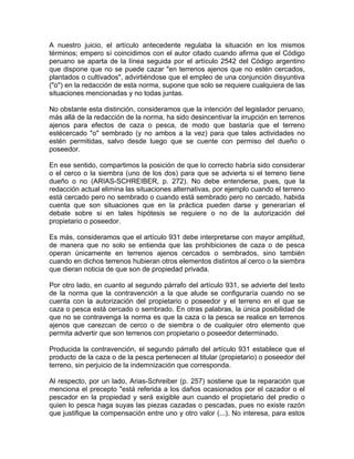 A nuestro juicio, el artículo antecedente regulaba la situación en los mismos
términos; empero sí coincidimos con el autor citado cuando afirma que el Código
peruano se aparta de la línea seguida por el artículo 2542 del Código argentino
que dispone que no se puede cazar "en terrenos ajenos que no estén cercados,
plantados o cultivados", advirtiéndose que el empleo de una conjunción disyuntiva
("o") en la redacción de esta norma, supone que solo se requiere cualquiera de las
situaciones mencionadas y no todas juntas.
No obstante esta distinción, consideramos que la intención del legislador peruano,
más allá de la redacción de la norma, ha sido desincentivar la irrupción en terrenos
ajenos para efectos de caza o pesca, de modo que bastaría que el terreno
estécercado "o" sembrado (y no ambos a la vez) para que tales actividades no
estén permitidas, salvo desde luego que se cuente con permiso del dueño o
poseedor.
En ese sentido, compartimos la posición de que lo correcto habría sido considerar
o el cerco o la siembra (uno de los dos) para que se advierta si el terreno tiene
dueño o no (ARIAS-SCHREIBER, p. 272). No debe entenderse, pues, que la
redacción actual elimina las situaciones alternativas, por ejemplo cuando el terreno
está cercado pero no sembrado o cuando está sembrado pero no cercado, habida
cuenta que son situaciones que en la práctica pueden darse y generarían el
debate sobre si en tales hipótesis se requiere o no de la autorización del
propietario o poseedor.
Es más, consideramos que el artículo 931 debe interpretarse con mayor amplitud,
de manera que no solo se entienda que las prohibiciones de caza o de pesca
operan únicamente en terrenos ajenos cercados o sembrados, sino también
cuando en dichos terrenos hubieran otros elementos distintos al cerco o la siembra
que dieran noticia de que son de propiedad privada.
Por otro lado, en cuanto al segundo párrafo del artículo 931, se advierte del texto
de la norma que la contravención a la que alude se configuraría cuando no se
cuenta con la autorización del propietario o poseedor y el terreno en el que se
caza o pesca está cercado o sembrado. En otras palabras, la única posibilidad de
que no se contravenga la norma es que la caza o la pesca se realice en terrenos
ajenos que carezcan de cerco o de siembra o de cualquier otro elemento que
permita advertir que son terrenos con propietario o poseedor determinado.
Producida la contravención, el segundo párrafo del artículo 931 establece que el
producto de la caza o de la pesca pertenecen al titular (propietario) o poseedor del
terreno, sin perjuicio de la indemnización que corresponda.
Al respecto, por un lado, Arias-Schreiber (p. 257) sostiene que la reparación que
menciona el precepto "está referida a los daños ocasionados por el cazador o el
pescador en la propiedad y será exigible aun cuando el propietario del predio o
quien lo pesca haga suyas las piezas cazadas o pescadas, pues no existe razón
que justifique la compensación entre uno y otro valor (...). No interesa, para estos

 