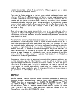 efectos, la existencia o la falta de consentimiento del dueño, pues lo que se repara
es el daño considerado en si mismo".
En opinión de Cuadros Villena, en cambio, la norma bajo análisis es injusta, pues
establece doble sanción. Ello se debe a que "obliga a perder las piezas cazadas o
pescadas y además a indemnizar el perjuicio que se hubiese ocasionado. Es una
sanción que repugna a los principios del Derecho y no condice con la supuesta
naturaleza nullius del objeto de caza y pesca". Asimismo, se percibe que "en esta
sanción injusta está implícito el reconocimiento del derecho de propiedad del
dueño o del poseedor, sobre los animales de caza o de pesca" (CUADROS
VILLENA, p. 364).
Este último argumento resulta contundente, pues si nos encontramos ante un
supuesto de adquisición originaria de la propiedad, mal podríamos partir de que
los animales cazados o pescados en predio ajeno son de propiedad del dueño o
del poseedor del predio.
Aparentemente la discrepancia entre estos dos autores parte de una interpretación
distinta de los conceptos por los cuales se puede reclamar indemnización. Así, la
opinión de Arias-Schreiber parte del supuesto de que la caza y/o pesca prohibida
han generado daños adicionales -por encima de la aprehensión de las especies
atrapadas- en el predio ajeno, de ahí que estos daños deban ser indemnizados de
manera adecuada, no siendo suficiente la entrega de las piezas obtenidas. La
segunda interpretación, en cambio, considera que los únicos daños que puede
generar la caza y/o pesca sin autorización están representados por la actividad
misma (el hecho de pescar o cazar) en cuyo caso, la única sanción posible sería la
pérdida de los animales aprehendidos.
Después de esta aclaración, la aparente incompatibilidad de estas opiniones nos
permite establecer que la indemnización a que se refiere la norma, estará
representada por los animales obtenidos cuando no existiera otro daño más que la
intrusión en el predio ajeno; los daños adicionales, en cambio, deberán ser
indemnizados de manera adecuada en observancia del principio alterum non
laedere. Desde luego, quedarían fuera de estas consideraciones los supuestos en
que la intrusión se hubiera hecho de buena fe.

DOCTRINA
AREÁN, Beatriz. Curso de Derechos Reales. Privilegios y Derecho de Retención.
Segunda Edición. Abeledo-Perrot, Buenos Aires, 1986; ARIAS-SCHREIBER
PEZET, Max. Con la colaboración de: CÁRDENAS QUIRÓS, Carlos, ARIASSCHREIBER, Ángela y MARTíNEZ COCO, Elvira. Exégesis del Código Civil
peruano de 1984. Tomo IV. Derechos Reales. Gaceta Jurídica Editores S.A., Lima,
1998; CUADROS VI LLENA, Carlos Ferdinand. Derechos Reales. Tomo 11.
Editora Fecat, Lima, 1995; DíEZ-PICAZO, Luis y

 