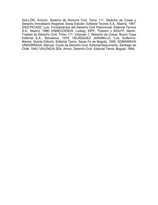 GULLÓN, Antonio. Sistema de Derecho Civil. Tomo 111. Derecho de Cosas y
Derecho Inmobiliario Registral. Sexta Edición. Editorial Tecnos S.A., Madrid, 1997;
DíEZ-PICAZO, Luis. Fundamentos del Derecho Civil Patrimonial. Editorial Tecnos
S.A., Madrid, 1986; ENNECCERUS, Ludwig, KIPP, Theodor y WOLFF, Martin.
Tratado de Derecho Civil. Tomo 111. Volumen 1. Derecho de Cosas. Bosch Casa
Editorial S.A., Barcelona, 1976; VELÁSQUEZ JARAMILLO, Luis Guillermo.
Bienes. Quinta Edición. Editorial Temis, Santa Fe de Bogotá, 1995; SOMARRIVA
UNDURRAGA, Manuel. Curso de Derecho Civil. Editorial Nascimento, Santiago de
Chile, 1943; VALENCIA ZEA, Arturo. Derecho Civil. Editorial Temis, Bogotá, 1964.

 
