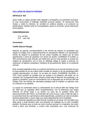 HALLAZGO DE OBJETO PERDIDO
ARTICULO 932
Quien halle un objeto perdido está obligado a entregarlo a la autoridad municipal,
la cual comunicará el hallazgo mediante anuncio público. Si transcurren tres
meses y nadie lo reclama, se venderá en pública subasta y el producto se
distribuirápor mitades entre la municipalidad y quien lo encontró, previa deducción
de los gastos.
CONCORDANCIAS:
C.C. art.933
C.P. arto 192
Comentario
Teófilo Alarcón Rangel
Adscrito al capítulo correspondiente a las formas de adquirir la propiedad que
regula el Código Civil y específicamente al subcapítulo referido a la apropiación
(modo de adquirir la propiedad de las cosas muebles sin dueño por la mera
aprehensión o toma de posesión con ánimo de dueño; CUADROS VI LLENA, p.
357) encontramos este artículo que determina que la cosa perdida no puede ser
materia de apropiación, por lo que su hallazgo obliga al sujeto a procurar su
restitución al legítimo propietario mediante el procedimiento fijado en el presente
artículo.
Este mandato legislativo tiene su sustento doctrinario en el convencimiento de que
la cosa perdida no es res nullius (bien mueble sin dueño) ni es res derelictae (bien
mueble abandonado), es decir, no es bien sin dueño (CUADROS VILLENA, p.
373). Cosa perdida es aquella que sé sustrae a la posesión del titular sin su
voluntad, por consiguiente este conserva sobre ella el derecho de propiedad y no
pierde su posesión, pues en concordancia con lo dispuesto por el artículo 904 del
Código Civil, los hechos de naturaleza pasajera solo le impiden su ejercicio mas
no conducen a su pérdida.
La norma en comentario tiene su antecedente en el artículo 884 del Código Civil
de 1936 que ya regulaba dicho comportamiento, con la diferencia que exigía
informar en primer lugar a su dueño, en caso de no poderlo hacer (por
desconocimiento del mismo, se entiende) dar aviso al juez y solo a falta de este, a
la autoridad local (la cual tampoco está especificada, pudiendo ser esta el alcalde,
teniente gobernador o quien haga sus veces dependiendo de la localidad).
Así, la conducta regulada por este artículo consiste en el actuar con honradez que
debe guiar a toda persona ante una situación de hallazgo de un bien (mueble)
perdido. Conducta que no solo es como muchos piensan un imperativo de orden
moral y ético sino también, y mucho más importante aun, una conducta de

 