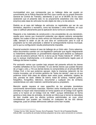 municipalidad sino que corresponde que su hallazgo deba ser puesto en
conocimiento de la Policía Nacional del Perú (que cuenta con su propia Dirección
General de Control de Tránsito), atendiendo a que en el 99.99% de los casos
(aclarando que el presente dato no es propiamente estadístico sino más bien
empírico) esta clase de vehículos ha sido objeto de robo y no de extravío.
Distinto es el caso del hallazgo de vehículos no registrables por ser de uso
doméstico, deportivo o recreativo, como las bicicletas u otros similares, en cuyo
caso sí califican plenamente para la aplicación de la norma en comentario.
Respecto a los materiales de construcción o los procedentes de una demolición,
resulta poco menos que inverosímil pretender que alguien extravíe semejantes
objetos, los cuales si bien es cierto vemos con frecuencia amontonados en alguna
calle, siempre lo están al pie de una obra en construcción para lo cual el
propietario se ha visto precisado a obtener la correspondiente licencia municipal,
por lo que su configuración resulta prácticamente imposible.
Especial acotación merece el caso de hallazgo de un título valor. Como sabemos,
estos documentos cuentan con una legislación particular que regula íntegramente
su tratamiento disponiendo un procedimiento especial para declarar su ineficacia
en caso de extravío (artículo 102 inc. b de la Ley de Títulos Valores N° 27287), lo
que lo excluye implícitamente, a mi entender, del procedimiento regido para el
hallazgo de bienes muebles.
Por exclusión vemos que quedan bajo amparo del presente artículo los bienes
muebles señalados en los numerales: 9) Los demás bienes que puedan llevarse
de un lugar u otro, y 10) Los demás bienes no comprendidos en el artículo 885 del
Código Civil, a los que podemos agrupar, dada la imprecisa redacción de los
incisos invocados, por el nombre genérico de ''todos los demás"; caso en el que
podemos incluir toda clase de objetos sean estos joyas, artefactos, objetos de
arte, prendas de vestir, billetes de lotería, ticket de sorteos, material gráfico,
fotográfico, fonográfico, televisivo, documental y cualquier otro de similares
características con valor material o sentimental para su propietario.
Mención aparte requiere el caso específico de los animales domésticos
comúnmente denominados mascotas. Siembra cierta incertidumbre el que estos
animales no hayan sido mencionados en forma taxativa en el Código Civil vigente
como sí lo fueron en el Código Civil de 1936 3 , aunque refiriéndose en forma
genérica a toda clase de animales, de donde se infería que sí tenían la naturaleza
de bien mueble para los efectos jurídicos patrimoniales, en cuya virtud
consideramos que pueden ser incluidos en cualquiera de las dos últimas
categorías, pues en ambas definiciones califican como bien mueble.

3

Código Civil de 1936. Sección Tercera. De la Propiedad. Titulo III. De la Propiedad Mueble.
ArtIculo 880.- Los dueños de animales hembras adquieren las erras. salvo convención en contrario.

 