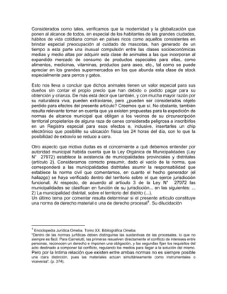 Considerados como tales, verificamos que la modernidad y la globalización que
ponen al alcance de todos, en especial de los habitantes de las grandes ciudades,
hábitos de vida cotidiana común en países ricos como aquellos consistentes en
brindar especial preocupación al cuidado de mascotas, han generado de un
tiempo a esta parte una inusual compulsión entre las clases socioeconómicas
medias y medio altas por adquirir esta clase de animales a las que incorporan al
expandido mercado de consumo de productos especiales para ellas, como
alimentos, medicinas, vitaminas, productos para aseo, etc., tal como se puede
apreciar en los grandes supermercados en los que abunda esta clase de stock
especialmente para perros y gatos.
Esto nos lleva a concluir que dichos animales tienen un valor especial para sus
dueños sin contar el propio precio que han debido o podido pagar para su
obtención y crianza. De más está decir que también, y con mucha mayor razón por
su naturaleza viva, pueden extraviarse, pero ¿pueden ser considerados objeto
perdido para efectos del presente artículo? Creemos que sí. No obstante, también
resulta relevante tomar en cuenta que ya existen propuestas para la expedición de
normas de alcance municipal que obligan a los vecinos de su circunscripción
territorial propietarios de alguna raza de canes considerada peligrosa a inscribirlos
en un Registro especial para esos efectos e, inclusive, insertarles un chip
electrónico que posibilite su ubicación física las 24 horas del día, con lo que la
posibilidad de extravío se reduce a cero.
Otro aspecto que motiva dudas es el concerniente a qué debemos entender por
autoridad municipal habida cuenta que la Ley Orgánica de Municipalidades (Ley
N° 27972) establece la existencia de municipalidades provinciales y distritales
(artículo 2). Consideramos correcto presumir, dado el vacío de la norma, que
corresponderá a las municipalidades distritales asumir la responsabilidad que
establece la norma civil que comentamos, en cuanto el hecho generador (el
hallazgo) se haya verificado dentro del territorio sobre el que ejerce jurisdicción
funcional. Al respecto, de acuerdo al artículo 3 de la Ley N° 27972 las
municipalidades se clasifican en función de su jurisdicción... en las siguientes: ...
2) La municipalidad distrital, sobre el territorio del distrito (...).
Un último tema por comentar resulta determinar si el presente artículo constituye
una norma de derecho material o una de derecho procesal 4 . Su dilucidación

4

Enciclopedia Jurídica Omeba. Tomo XX. Bibliográfica Omeba.
"Dentro de las normas jurfdicas deben distinguirse las sustantivas de las procesales, lo que no
siempre es fácil. Para Carnelutti, las primeras resuelven directamente el conflicto de intereses entre
personas, reconocen un derecho e imponen una obligación, y las segundas fijan los requisitos del
acto destinado a componer tal conflicto, regulando los medios para llegar a la solución del mismo.

Pero por la Intima relación que existen entre ambas normas no es siempre posible
una clara distinción, pues las materiales actúan simultáneamente como instrumentales o
viceversa". (p. 374).

 