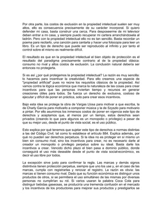 Por otra parte, los costos de exclusión en la propiedad intelectual suelen ser muy
altos, ello es consecuencia precisamente de su carácter incorporal. Si quiero
defender mi casa, basta construir una cerca. Para desposeerme de mi televisor
deben entrar a mi casa, y siempre puedo recuperar mi cartera arranchándosela al
ladrón. Pero con la propiedad intelectual ello no es tan sencillo. Basta recordar un
poema para recitarlo, una canción para cantarla y hacer una fotocopia para leer un
libro. Es un tipo de derecho que puede ser reproducido al infinito y por tanto el
control sobre el mismo es realmente difícil.
El resultado es que en la propiedad intelectual el bien objeto de protección es el
resultado del paradigma precisamente contrario al de la propiedad clásica:
consumo no rival y altos costos de exclusión. La conclusión natural debería ser
entonces no protegerla.
Si es así ¿por qué protegemos la propiedad intelectual? La razón es muy sencilla:
lo hacemos para incentivar la creatividad. Para ello creamos una especie de
"propiedad artificial" pues no reúne los requisitos clásicos de la propiedad. Así
vamos contra la lógica económica que marca la naturaleza de las cosas para crear
incentivos para que las personas inviertan tiempo y recursos en generar
creaciones útiles para todos. Se fuerza un derecho de exclusiva, costoso de
ejecutar y difícil de poner en práctica, solo para crear esos incentivos.
Bajo esta idea se protege la obra de Vargas Llosa para motivar a que escriba, la
de Charly García para motivarlo a componer música y la de Szyszlo para motivario
a pintar. Por ello asumimos los inmensos costos de poner en vigencia este tipo de
derechos y aceptamos que, al menos por un tiempo, estos derechos sean
privados (creando lo que para algunos es un monopolio o privilegio) a pesar de
que su mejor uso, desde el punto de vista social, es el uso público.
Esto explica por qué tenemos que sujetar este tipo de derechos a normas distintas
a las del Código Civil, tal como lo establece el artículo 884. Explica además, por
qué no pueden ser derechos perpetuos. Si la idea no es proteger en sí mismo un
bien sin consumo rival, sino los incentivos para crear, no es necesario darle al
creador un monopolio o privilegio perpetuo sobre su ideal. Basta darle los
incentivos a crear. Vencido dicho plazo el bien pasa a dominio público, donde
conseguirá el uso más deseable desde el punto de vista social-económico, es
decir el uso libre por todos.
La excepción sirve justo para confirmar la regla. Las marcas y demás signos
distintivos tienen protección perpetua, siempre que uno los use y, en el caso de las
marcas, cumpla con registrarlas y renovar el registro. La razón es obvia: las
marcas sí tienen consumo rival. Dado que su función económica es distinguir unos
productos de otros, si se permitiera el uso simultáneo de las mismas por diversas
personas no cumplirían su rol. Si varios usaran la palabra Coca Cola para
distinguir bebidas gaseosas, se produciría una tremenda confusión en el mercado
y los incentivos de los productores para mejorar sus productos y prestigiarlos se

 