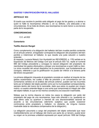 GASTOS Y GRATIFICACiÓN POR EL HALLAZGO
ARTICULO 933
El dueño que recobre lo perdido está obligado al pago de los gastos y a abonar a
quien lo halló la recompensa ofrecida o, en su defecto, una adecuada a las
circunstancias. Si se trata de dinero, esa recompensa no será menor a una tercera
parte de lo recuperado.
CONCORDANCIAS:
C.C. art.932
Comentario
Teófilo Alarcón Rangel
Como complemento a la obligación del hallador del bien mueble perdido contenida
en el artículo anterior, el legislador contrapesó la obligación del propietario del bien
perdido a indemnizar al hallador, lo que resulta una justa solución a nuestro
entender.
Al respecto, Lucrecia Maisch Von Humboldt (en REVOREDO, p. 178) señala en la
Exposición de Motivos del Código Civil que el artículo 933 "oo. repite el numeral
885 del Código precedente y consagra la natural obligación del propietario de
reembolsar los gastos efectuados y otorgar una recompensa a quien halló su bien.
La única novedad del actual dispositivo es la prescripción, que fundadamente se
consigna, referente a que la gratificación no puede ser inferior a la tercera parte
del dinero recuperado".
La primera obligación impuesta al propietario consiste en restituir el importe de los
gastos ocasionados, los cuales a falta de precisión y en concordancia con los
comentarios vertidos en el análisis del artículo anterior, pueden ser los incurridos
tanto por el hallador del objeto perdido como por la municipalidad correspondiente,
siempre dentro del marco de lo razonable, dado que estos no pueden por ningún
motivo -a nuestro entender-llegar a una suma que comprometa el íntegro del valor
del objeto hallado, lo que en los hechos constituiría una exacción inadmisible.
Nótese que la norma dispone en todos los casos la obligación por parte del
propietario del pago de una recompensa, haya sido ofrecida o no, quedando en
este último caso su quantum a merced de una discrecionalidad racional de
acuerdo a las circunstancias (elemento subjetivo que puede ocasionar
controversia entre propietario y hallador, no obstante, de ninguna manera
insalvable dada la naturaleza compensativa de la obligación).
La obligación pecuniaria a cargo del propietario del objeto extraviado que nace
indefectiblemente con el hallazgo del mismo por parte de un tercero, puede tener
su origen en la promesa unilateral expresada por aquel (artículo 1956 del Código

 