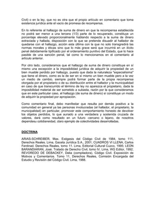 Civil) o en la ley, que no es otra que el propio artículo en comentario que toma
existencia jurídica ante el vacío de promesa de recompensa.
En lo referente al hallazgo de suma de dinero en que la recompensa establecida
no podrá ser menor a una tercera (1/3) parte de lo recuperado, constituye un
porcentaje elevado proporcionalmente hablando respecto a la suma de dinero
extraviada y hallada, disposición con la que se pretende disuadir al hallador de
quedarse con el hallazgo, acción esta última con la que no solo transgredirá las
normas morales y éticas sino que lo más grave será que incurrirá en un ilícito
penal debidamente tipificado por el ordenamiento punitivo del Estado, que lo hace
pasible de una sanción penal, tal como lo mencionamos en el comentario al
artículo anterior.
Por otro lado, consideramos que el hallazgo de suma de dinero constituye en sí
mismo una excepción a la imposibilidad jurídica de adquirir la propiedad de un
bien mueble perdido por hallazgo, puesto que dada la naturaleza "especialísima"
que tiene el dinero, como es la de ser en sí mismo un bien mueble pero a la vez
un medio de cambio, siempre podrá formar parte de la propia recompensa
otorgada por el propietario o de su distribución entre el hallador y la municipalidad
en caso de que transcurrido el término de ley no aparezca el propietario, dada la
imposibilidad material de ser sometido a subasta, razón por la que consideramos
que en este particular caso, el hallazgo (de suma de dinero) sí constituye un modo
de adquirir la propiedad por apropiación.
Como comentario final, debo manifestar que resulta por demás positivo a la
comunidad en general ya las personas involucradas (el hallador, el propietario, la
municipalidad) en particular, promover este comportamiento honesto de devolver
los objetos perdidos, lo que aunado a una verdadera y sostenida cruzada de
valores, dará como resultado en un futuro -cercano o lejano, de nosotros
dependesu cotidianeidad, claro ejemplo de colectividades desarrolladas.

DOCTRINA
ARIAS-SCHREIBER, Max. Exégesis del Código Civil de 1984, tomo 111,
Derechos Reales. Lima, Gaceta Jurídica S.A., 2001; CUADROS VI LLENA, Carlos
Ferdinad. Derechos Reales, tomo 11. Lima, Editorial Cultural Cuzco, 1995; LEON
BARANDIARAN, José. Tratado de Derecho Civil, tomo IV. Lima, WG Editor, 1992;
REVOREDO DE DEBACKEY, Delia (compiladora). Código Civil. Exposición de
Motivos y Comentarios. Tomo 11, Derechos Reales, Comisión Encargada del
Estudio y Revisión del Código Civil. Lima, 1988.

 