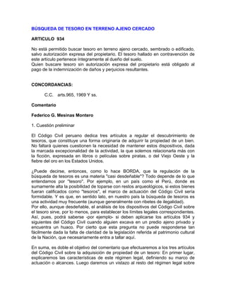 BÚSQUEDA DE TESORO EN TERRENO AJENO CERCADO
ARTICULO 934
No está permitido buscar tesoro en terreno ajeno cercado, sembrado o edificado,
salvo autorización expresa del propietario. El tesoro hallado en contravención de
este artículo pertenece íntegramente al dueño del suelo.
Quien buscare tesoro sin autorización expresa del propietario está obligado al
pago de la indemnización de daños y perjuicios resultantes.

CONCORDANCIAS:
C.C. arts.965, 1969 Y ss.
Comentario
Federico G. Mesinas Montero
1. Cuestión preliminar
El Código Civil peruano dedica tres artículos a regular el descubrimiento de
tesoros, que constituye una forma originaria de adquirir la propiedad de un bien.
No faltará quienes cuestionen la necesidad de mantener estos dispositivos, dada
la marcada excepcionalidad de la actividad, la que solemos relacionarla más con
la ficción, expresada en libros o películas sobre piratas, o del Viejo Oeste y la
fiebre del oro en los Estados Unidos.
¿Puede decirse, entonces, como lo hace BORDA, que la regulación de la
búsqueda de tesoros es una materia "casi desdeñable"? Todo depende de lo que
entendamos por ''tesoro''. Por ejemplo, en un país como el Perú, donde es
sumamente alta la posibilidad de toparse con restos arqueológicos, si estos bienes
fueran calificados como ''tesoros'', el marco de actuación del Código Civil sería
formidable. Y es que, en sentido lato, en nuestro país la búsqueda de tesoros es
una actividad muy frecuente (aunque generalmente con ribetes de ilegalidad).
Por ello, aunque desdeñable, el análisis de los dispositivos del Código Civil sobre
el tesoro sirve, por lo menos, para establecer los límites legales correspondientes.
Así, pues, podrá saberse -por ejemplo- si deben aplicarse los artículos 934 y
siguientes del Código Civil cuando alguien excava en un predio ajeno privado y
encuentra un huaco. Por cierto que esta pregunta no puede responderse tan
fácilmente dada la falta de claridad de la legislación referida al patrimonio cultural
de la Nación, que necesariamente entra a tallar aquí.
En suma, es doble el objetivo del comentario que efectuaremos a los tres artículos
del Código Civil sobre la adquisición de propiedad de un tesoro: En primer lugar,
explicaremos las características de este régimen legal, definiendo su marco de
actuación o alcances. Luego daremos un vistazo al resto del régimen legal sobre

 