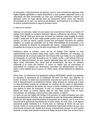 la búsqueda y descubrimiento de tesoros, para lo cual revisaremos algunas otras
reglas legales aplicables a casos específicos y que pueden responder tanto a la
naturaleza del bien encontrado (un bien que constituye patrimonio cultural, por
ejemplo) como al lugar donde este se encuentra (entre otros, los tesoros
encontrados en el mar o en terrenos del Estado). Verificaremos si el Código Civil
se aplica supletoriamente en alguno de estos casos.
2. iQué es un tesorol
Interesa, en principio, saber en qué casos nos encontramos frente a un tesoro. El
Código Civil vigente no contiene definición alguna a diferencia del artículo 110 del
Código Civil de 1936 que decía que "el tesoro es cualquier cosa mueble de mérito
oculta o enterrada de la que nadie puede probar que es propietario". En nuestra
opinión, un bien es tesoro cuando cumple dos principales requisitos de carácter
negativo: no puede ser advertido con la vista (imposibilidad de encontrarlo) y no
puede probarse el derecho de propiedad del mismo, independientemente de la
propiedad de la cosa en la que ha sido encontrado (cfr. MESSINEO).
Hablemos sobre lo primero; como se ve, el Código Civil vigente no dice
expresamente que el tesoro deba estar oculto. Este elemento, sin embargo, se
sobreentiende de la propia redacción del artículo 934 que habla de una actividad
de búsqueda, lo cual solo se explica con un objeto oculto, y del artículo 935 que
alude al "descubrimiento", lo que supone desvelar algo que se encontraba de
algún modo escondido. Por cierto que el ocultamiento del bien no siempre
responde a la mano del hombre. A veces un objeto que se encontraba al
descubierto es ocultado por fenómenos naturales (un deslizamiento de tierra,
hojas u otros objetos que lo cubren). En estos casos, el bien adquiere la calidad de
tesoro.
Ahora bien, en referencia a la legislación italiana MESSINEO señala que también
es requisito la ignorancia de la existencia del bien. Es decir, que además de
oculto, el tesoro no debió ser previamente conocido por quien lo encontró, por lo
cual el descubrimiento es totalmente fortuito. Debe tenerse en cuenta que si bien
un descubrimiento puede ser accidental, en muchos de los casos el descubridor
conocía de la existencia del tesoro (en mayor o menor medida) y que al final es lo
que explica la labor de búsqueda. O sea, no cualquiera se lanza a buscar un
tesoro sin tener al menos alguna idea de que este existe. Para el autor
mencionado, sin embargo, solo el primer caso supone un tesoro.
Lo cierto es que las reglas del Código Civil peruano no están pensadas solo para
los descubrimientos fortuitos, sino principalmente para las búsquedas deliberadas.
El artículo 934 regula específicamente la búsqueda de un tesoro, por lo cual no se
requiere de la ignorancia expresada por el autor citado. En todo caso, si de alguna
ignorancia puede hablarse, a lo mucho esta se restringe al hecho de que aun
cuando medie un conocimiento previo, difícilmente habrá total certeza de que va a
encontrarse el tesoro allí. donde se lo busca, precisamente porque no se lo puede
apreciar a simple vista (existirá siempre el riesgo de que el dato que se tiene de su

 