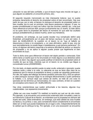 ubicación no sea del todo confiable, o que el tesoro haya sido movido de lugar, o
que alguien se adelantó y lo encontró primero, etc).
El segundo requisito mencionado es más interesante todavía: que no pueda
probarse claramente el derecho de propiedad sobre el bien encontrado. Hay que
partir de que, por sí solo, el tiempo no extingue el derecho de propiedad sobre un
bien mueble, por lo cual, en principio, todo tesoro pertenece a alguien. O sea, no
puede considerársele un mero res nullius -tipo las conchas, piedras, etc., a las que
hace referencia el artículo 929- porque jurídicamente hay un dueño. Si este último
no es quien tenía la propiedad del tesoro al momento en que este fue ocultado
(porque probablemente ya estará muerto), serán sus herederos.
El problema, sin embargo, es que puede resultar muy complicado definir esta
titularidad, principalmente por el paso del tiempo (aunque no solo por esto). A
decir de ALBALADEJO, la cuestión en el tesoro no es "que al hallarlo se
desconozca si tiene o no propietario, y, en caso afirmativo, quién lo sea, sino de
que razonablemente no puede llegar a establecerse a qué persona pertenece". En
suma, el régimen del tesoro responde a la extrema dificultad de atribuir un derecho
de propiedad y no se aplica si alguien puede probar que legalmente el bien
encontrado es suyo.
Todo lo dicho sirve para diferenciar el tesoro del objeto perdido o extraviado. Este
último tiene un dueño que no ha renunciado en modo alguno a sus derechos sobre
el bien; es decir, hay alguien que puede justificar el derecho de propiedad sobre el
mueble de que se trata, mientras que en el tesoro no es creíble que llegue a
conocérsele nunca (JOSSERAND).
Por otro lado, el objeto perdido puede no estar oculto, enterrado o ignorado; puede
haberse caído y estar a la vista. Lo relevante es que se tiene idea clara de su
existencia (por lo menos el propietario la tiene) y puede ser advertido porterceros.
Por ello, las reglas del hallazgo de bienes perdidos (artículos 932 y 933) se aplican
si cabe averiguar (aunque luego no se averigüe efectivamente) a quién pertenece
lo hallado, o si, aunque sepa que carece de dueño, se trate de una cosa no
ignorada (en los términos ya mencionados). En caso contrario, el bien en cuestión
se conceptúa como tesoro (cfr. ALBALADEJO).
Hay otras características que suelen atribuírsele a los tesoros, algunas muy
cuestionables. Las repasamos brevemente:
¿Debe ser una cosa mueble? En realidad no tendría por qué ser de otro modo.
Por ejemplo, si se encuentra una construcción enterrada (bien inmueble) y esta no
es Patrimonio Cultural de la Nación, se entenderá que la propiedad es siempre del
dueño del suelo. Debe entenderse, sin embargo, que esta calidad de cosa mueble
es fáctica y no jurídica; o sea, para considerarlo tesoro simplemente lo encontrado
debe ser un bien que pueda trasladarse de un lugar a otro, independientemente de
la calidad que le atribuya la ley. Por ejemplo, si en una excavación se encuentra

 