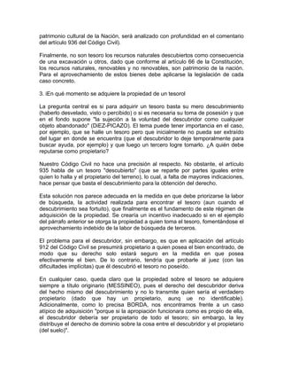 patrimonio cultural de la Nación, será analizado con profundidad en el comentario
del artículo 936 del Código Civil).
Finalmente, no son tesoro los recursos naturales descubiertos como consecuencia
de una excavación u otros, dado que conforme al artículo 66 de la Constitución,
los recursos naturales, renovables y no renovables, son patrimonio de la nación.
Para el aprovechamiento de estos bienes debe aplicarse la legislación de cada
caso concreto.
3. iEn qué momento se adquiere la propiedad de un tesorol
La pregunta central es si para adquirir un tesoro basta su mero descubrimiento
(haberlo desvelado, visto o percibido) o si es necesaria su toma de posesión y que
en el fondo supone "la sujeción a la voluntad del descubridor como cualquier
objeto abandonado" (DiEZ-PICAZO). El tema puede tener importancia en el caso,
por ejemplo, que se halle un tesoro pero que inicialmente no pueda ser extraído
del lugar en donde se encuentra (que el descubridor lo deje temporalmente para
buscar ayuda, por ejemplo) y que luego un tercero logre tomarlo. ¿A quién debe
reputarse como propietario?
Nuestro Código Civil no hace una precisión al respecto. No obstante, el artículo
935 habla de un tesoro "descubierto" (que se reparte por partes iguales entre
quien lo halla y el propietario del terreno), lo cual, a falta de mayores indicaciones,
hace pensar que basta el descubrimiento para la obtención del derecho.
Esta solución nos parece adecuada en la medida en que debe priorizarse la labor
de búsqueda, la actividad realizada para encontrar el tesoro (aun cuando el
descubrimiento sea fortuito), que finalmente es el fundamento de este régimen de
adquisición de la propiedad. Se crearía un incentivo inadecuado si en el ejemplo
del párrafo anterior se otorga la propiedad a quien toma el tesoro, fomentándose el
aprovechamiento indebido de la labor de búsqueda de terceros.
El problema para el descubridor, sin embargo, es que en aplicación del artículo
912 del Código Civil se presumirá propietario a quien posea el bien encontrado, de
modo que su derecho solo estará seguro en la medida en que posea
efectivamente el bien. De lo contrario, tendría que probarle al juez (con las
dificultades implícitas) que él descubrió el tesoro no poseído.
En cualquier caso, queda claro que la propiedad sobre el tesoro se adquiere
siempre a título originario (MESSINEO), pues el derecho del descubridor deriva
del hecho mismo del descubrimiento y no lo transmite quien sería el verdadero
propietario (dado que hay un propietario, aunq ue no identificable).
Adicionalmente, como lo precisa BORDA, nos encontramos frente a un caso
atípico de adquisición "porque si la apropiación funcionara como es propio de ella,
el descubridor debería ser propietario de todo el tesoro; sin embargo, la ley
distribuye el derecho de dominio sobre la cosa entre el descubridor y el propietario
(del suelo)".

 