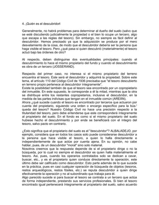 4. ¡Quién es el descubridorl
Generalmente, no habrá problemas para determinar al dueño del suelo (salvo que
se esté discutiendo judicialmente la propiedad o el bien lo ocupe un tercero, algo
que escapa a las reglas del tesoro). Sin embargo, no siempre es fácil definir al
descubridor. Hemos precisado ya que la adquisición se produce por el mero
desvelamiento de la cosa, de modo que el descubridor debería ser la persona que
haga visible el tesoro. Pero ¿qué pasa si quien descubrió (materialmente) el tesoro
actuó bajo las órdenes de otro?
Al respecto, deben distinguirse dos eventualidades principales: cuando el
descubrimiento lo hace el mismo propietario del fundo y cuando el descubrimiento
es obra de un tercero (JOSSERAND).
Respecto del primer caso, no interesa si el mismo propietario del terreno
encuentra el tesoro. Este será el descubridor y adquirirá la propiedad. Sobre este
tema, el artículo 110 del Código Civil de 1936 precisaba que "el tesoro descubierto
en terreno propio pertenece al descubridor íntegramente".
Existe la posibilidad también de que el tesoro sea encontrado por un copropietario
del inmueble. En este supuesto, le corresponde a él la mitad, mientras que la otra
se distribuye entre los restantes copropietarios, inclusive el descubridor, en la
medida de las partes indivisas que tengan en el inmueble común (AREÁN).
Ahora ¿qué sucede cuando el tesoro es encontrado por terceros que actuaron por
cuenta del propietario, siguiendo una orden o encargo específico para la bús-'
queda del tesoro? Nuestro Código Civil no hace una precisión respecto a la
titularidad del tesoro, pero debe entenderse que este corresponderá íntegramente
al propietario del suelo. En el fondo es como si el mismo propietario del suelo
hubiese hecho el descubrimiento y por ende se beneficiará con el íntegro del
tesoro, salvo pacto en contrario.
¿Esto significa que el propietario del suelo es el "descubridor"? ALBALADEJO, por
ejemplo, considera que en todos los casos solo puede considerarse descubridor a
la persona que hace visible el tesoro, a quien lo halla directamente e
independientemente de que actúe por cuenta ajena. En su opinión, no cabe
hablar, pues, de un descubridor "moral" sino solo material.
Nosotros creemos que la respuesta depende de si el propietario dirige o no la
búsqueda, por lo cual no siempre el descubridor es quien halla materialmente el
tesoro. Asi, pues, cuando los operarios contratados solo se dedican a cavar,
buscar, etc., y es el propietario quien conduce directamente la operación, este
último debe ser calificado como descubridor. Esto parte además de lo que sucede
en la práctica, pues en casi cualquier operación de búsqueda de objetos (tesoros,
restos arqueológicos, restos fósiles, etc.) se reputa descubridor a quien dirige
efectivamente la operación y no al subordinado que trabaja para él.
Algo parecido sucede si para buscar el tesoro se contrata a un tercero que actúa
de forma independiente, prestando sus servicios profesionales. Si bien el tesoro
encontrado igual pertenecerá íntegramente al propietario del suelo, salvo acuerdo

 
