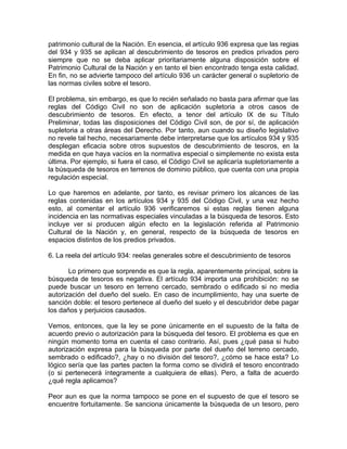 patrimonio cultural de la Nación. En esencia, el artículo 936 expresa que las regias
del 934 y 935 se aplican al descubrimiento de tesoros en predios privados pero
siempre que no se deba aplicar prioritariamente alguna disposición sobre el
Patrimonio Cultural de la Nación y en tanto el bien encontrado tenga esta calidad.
En fin, no se advierte tampoco del artículo 936 un carácter general o supletorio de
las normas civiles sobre el tesoro.
El problema, sin embargo, es que lo recién señalado no basta para afirmar que las
reglas del Código Civil no son de aplicación supletoria a otros casos de
descubrimiento de tesoros. En efecto, a tenor del artículo IX de su Título
Preliminar, todas las disposiciones del Código Civil son, de por sí, de aplicación
supletoria a otras áreas del Derecho. Por tanto, aun cuando su diseño legislativo
no revele tal hecho, necesariamente debe interpretarse que los artículos 934 y 935
desplegan eficacia sobre otros supuestos de descubrimiento de tesoros, en la
medida en que haya vacíos en la normativa especial o simplemente no exista esta
última. Por ejemplo, si fuera el caso, el Código Civil se aplicaría supletoriamente a
la búsqueda de tesoros en terrenos de dominio público, que cuenta con una propia
regulación especial.
Lo que haremos en adelante, por tanto, es revisar primero los alcances de las
reglas contenidas en los artículos 934 y 935 del Código Civil, y una vez hecho
esto, al comentar el artículo 936 verificaremos si estas reglas tienen alguna
incidencia en las normativas especiales vinculadas a la búsqueda de tesoros. Esto
incluye ver si producen algún efecto en la legislación referida al Patrimonio
Cultural de la Nación y, en general, respecto de la búsqueda de tesoros en
espacios distintos de los predios privados.
6. La reela del artículo 934: reelas generales sobre el descubrimiento de tesoros
Lo primero que sorprende es que la regla, aparentemente principal, sobre la
búsqueda de tesoros es negativa. El artículo 934 importa una prohibición: no se
puede buscar un tesoro en terreno cercado, sembrado o edificado si no media
autorización del dueño del suelo. En caso de incumplimiento, hay una suerte de
sanción doble: el tesoro pertenece al dueño del suelo y el descubridor debe pagar
los daños y perjuicios causados.
Vemos, entonces, que la ley se pone únicamente en el supuesto de la falta de
acuerdo previo o autorización para la búsqueda del tesoro. El problema es que en
ningún momento toma en cuenta el caso contrario. Así, pues ¿qué pasa si hubo
autorización expresa para la búsqueda por parte del dueño del terreno cercado,
sembrado o edificado?, ¿hay o no división del tesoro?, ¿cómo se hace esta? Lo
lógico sería que las partes pacten la forma como se dividirá el tesoro encontrado
(o si pertenecerá íntegramente a cualquiera de ellas). Pero, a falta de acuerdo
¿qué regla aplicamos?
Peor aun es que la norma tampoco se pone en el supuesto de que el tesoro se
encuentre fortuitamente. Se sanciona únicamente la búsqueda de un tesoro, pero

 