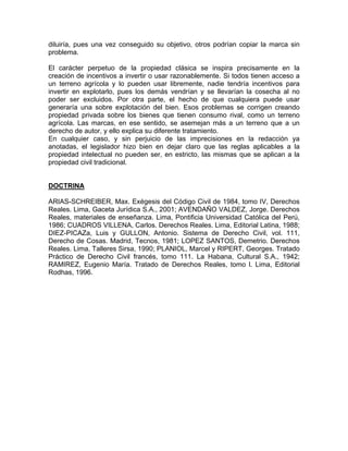 diluiría, pues una vez conseguido su objetivo, otros podrían copiar la marca sin
problema.
El carácter perpetuo de la propiedad clásica se inspira precisamente en la
creación de incentivos a invertir o usar razonablemente. Si todos tienen acceso a
un terreno agrícola y lo pueden usar libremente, nadie tendría incentivos para
invertir en explotarlo, pues los demás vendrían y se llevarían la cosecha al no
poder ser excluidos. Por otra parte, el hecho de que cualquiera puede usar
generaría una sobre explotación del bien. Esos problemas se corrigen creando
propiedad privada sobre los bienes que tienen consumo rival, como un terreno
agrícola. Las marcas, en ese sentido, se asemejan más a un terreno que a un
derecho de autor, y ello explica su diferente tratamiento.
En cualquier caso, y sin perjuicio de las imprecisiones en la redacción ya
anotadas, el legislador hizo bien en dejar claro que las reglas aplicables a la
propiedad intelectual no pueden ser, en estricto, las mismas que se aplican a la
propiedad civil tradicional.

DOCTRINA
ARIAS-SCHREIBER, Max. Exégesis del Código Civil de 1984, tomo IV, Derechos
Reales. Lima, Gaceta Jurídica S.A., 2001; AVENDAÑO VALDEZ, Jorge. Derechos
Reales, materiales de enseñanza. Lima, Pontificia Universidad Católica del Perú,
1986; CUADROS VILLENA, Carlos. Derechos Reales. Lima, Editorial Latina, 1988;
DIEZ-PICAZa, Luis y GULLON, Antonio. Sistema de Derecho Civil, vol. 111,
Derecho de Cosas. Madrid, Tecnos, 1981; LOPEZ SANTOS, Demetrio. Derechos
Reales. Lima, Talleres Sirsa, 1990; PLANIOL, Marcel y RIPERT, Georges. Tratado
Práctico de Derecho Civil francés, tomo 111. La Habana, Cultural S.A., 1942;
RAMIREZ, Eugenio María. Tratado de Derechos Reales, tomo l. Lima, Editorial
Rodhas, 1996.

 