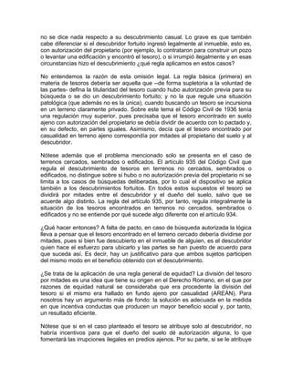 no se dice nada respecto a su descubrimiento casual. Lo grave es que también
cabe diferenciar si el descubridor fortuito ingresó legalmente al inmueble, esto es,
con autorización del propietario (por ejemplo, lo contrataron para construir un pozo
o levantar una edificación y encontró el tesoro), o si irrumpió ilegalmente y en esas
circunstancias hizo el descubrimiento ¿qué regla aplicamos en estos casos?
No entendemos la razón de esta omisión legal. La regla básica (primera) en
materia de tesoros debería ser aquella que --de forma supletoria a la voluntad de
las partes- defina la titularidad del tesoro cuando hubo autorización previa para su
búsqueda o se dio un descubrimiento fortuito; y no la que regule una situación
patológica (que además no es la única), cuando buscando un tesoro se incursiona
en un terreno claramente privado. Sobre este tema el Código Civil de 1936 tenía
una regulación muy superior, pues precisaba que el tesoro encontrado en suelo
ajeno con autorización del propietario se debía dividir de acuerdo con lo pactado y,
en su defecto, en partes iguales. Asimismo, decía que el tesoro encontrado por
casualidad en terreno ajeno correspondía por mitades al propietario del suelo y al
descubridor.
Nótese además que el problema mencionado solo se presenta en el caso de
terrenos cercados, sembrados o edificados. El artículo 935 del Código Civil que
regula el descubrimiento de tesoros en terrenos no cercados, sembrados o
edificados, no distingue sobre si hubo o no autorización previa del propietario ni se
limita a los casos de búsquedas deliberadas, por lo cual el dispositivo se aplica
también a los descubrimientos fortuitos. En todos estos supuestos el tesoro se
dividirá por mitades entre el descubridor y el dueño del suelo, salvo que se
acuerde algo distinto. La regla del artículo 935, por tanto, regula integralmente la
situación de los tesoros encontrados en terrenos no cercados, sembrados o
edificados y no se entiende por qué sucede algo diferente con el artículo 934.
¿Qué hacer entonces? A falta de pacto, en caso de búsqueda autorizada la lógica
lleva a pensar que el tesoro encontrado en el terreno cercado debería dividirse por
mitades, pues si bien fue descubierto en el inmueble de alguien, es el descubridor
quien hace el esfuerzo para ubicarlo y las partes se han puesto de acuerdo para
que suceda así. Es decir, hay un justificativo para que ambos sujetos participen
del mismo modo en el beneficio obtenido con el descubrimiento.
¿Se trata de la aplicación de una regla general de equidad? La división del tesoro
por mitades es una idea que tiene su origen en el Derecho Romano, en el que por
razones de equidad natural se consideraba que era procedente la división del
tesoro si el mismo era hallado en fundo ajeno por casualidad (AREÁN). Para
nosotros hay un argumento más de fondo: la solución es adecuada en la medida
en que incentiva conductas que producen un mayor beneficio social y, por tanto,
un resultado eficiente.
Nótese que si en el caso planteado el tesoro se atribuye solo al descubridor, no
habría incentivos para que el dueño del suelo dé autorización alguna, lo que
fomentará las irrupciones ilegales en predios ajenos. Por su parte, si se le atribuye

 