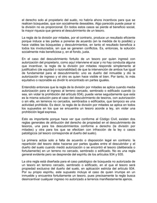 el derecho solo al propietario del suelo, no habría ahora incentivos para que se
realicen búsquedas, que son socialmente deseables. Algo parecido puede pasar si
la división no es proporcional. En todos estos casos se pierde el beneficio social,
la mayor riqueza que genera el descubrimiento de un tesoro.
La regla de la división por mitades, por el contrario, produce un resultado eficiente
porque induce a las partes a ponerse de acuerdo (en la medida de lo posible) y
hace viables las búsquedas y descubrimientos, en tanto el resultado beneficia a
todos los involucrados, sin que se generen conflictos. Es, entonces, la solución
socialmente más beneficiosa y, en el fondo, justa.
En el caso del descubrimiento fortuito de un tesoro por quien ingresó con
autorización del propietario, como aquí interviene el azar y no hay conducta alguna
que incentivar, la regla de la división por mitades responde simplemente al
justificativo (de equidad o razonabilidad) de que la intervención de ambos fue igual
de fundamental para el descubrimiento: uno es dueño del inmueble y dio la
autorización de ingreso y el otro es quien hace visible el bien. Por tanto, lo más
equitativo o razonable es dividir lo encontrado en partes iguales.
Entendido entonces que la regla de la división por mitades se aplica cuando media
autorización para el ingreso al terreno cercado, sembrado o edificado cuando (o
sea, sin violar la prohibición del artículo 934), puede verse seguidamente que esta
es la misma solución para el caso del descubrimiento de tesoros, con autorización
o sin ella, en terrenos no cercados, sembrados o edificados, que tampoco es una
actividad prohibida. Es decir, la regla de la división por mitades se aplica en todos
los supuestos en los que se encuentra un tesoro acorde a ley, sin violar una
prohibición legal expresa.
Esto es importante porque hace ver que conforme al Código Civil, existen dos
reglas generales de atribución del derecho de propiedad en el descubrimiento de
tesoros, una para los descubrimientos conforme a derecho (la división por
mitades) y otra para los que se efectúen con infracción de la ley o casos
patológicos (el tesoro corresponde al dueño del suelo).
La primera actúa solo a falta de acuerdo o disposición legal en contrario: la
repartición del tesoro debe hacerse por partes iguales entre el descubridor y el
dueño del suelo cuando medió autorización o se encontró el tesoro (deliberada o
fortuitamente) en un terreno no cercado, sembrado o edificado. No es una regla
general evidente pero se desprende del espíritu de los artículos 934 y 935.
La otra regla está diseñada para el caso patológico de búsqueda no autorizada de
un tesoro en terreno cercado, sembrado o edificado, en el que el tesoro será
propiedad exclusiva del dueño del suelo, en aplicación estricta del artículo 934.
Por su propio espíritu, este supuesto incluye el caso de quien irrumpe en un
inmueble y encuentra fortuitamente un tesoro, pues precisamente la regla busca
desincentivar cualquier ingreso no autorizado a terrenos manifiestamente ajenos.

 