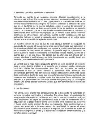 7. Terrenos "cercados, sembrados o edificados"
Teniendo en cuenta lo ya señalado, interesa dilucidar seguidamente si la
referencia del artículo 934 a un terreno "cercado, sembrado o edificado" debe
interpretarse literalmente o no. O sea, ¿qué pasa si la búsqueda se hace en un
terreno debidamente señalizado pero no cercado, sembrado o edificado? Es claro
que en el trasfondo de la norma estudiada existe el ánimo de sancionar la
búsqueda no autorizada de tesoros en lugares donde se evidencia un derecho
privado de propiedad, que es lo que sucede cuando existen cercos, siembras o
edificaciones. Pero dado que la propiedad de un terreno puede darse a conocer
claramente de otros modos -por ejemplo, cuando existan indicaciones más que
suficientes (letreros u otros) al respecto-cabe preguntarse si en estos casos
debiera aplicarse también la regla del artículo 934.
En nuestra opinión, lo ideal es que la regla abarque también la búsqueda no
autorizada de tesoros allí donde haya otros elementos físicos que patenticen el
derecho de propiedad para cualquiera que ingrese al predio, pues finalmente ese
es el sentido del dispositivo. Lo contrario supondría exigir la construcción de
cercos cuando a veces es innecesario o demasiado costoso hacerla, que no es lo
querido por ley. En esa línea, nos parece que la referencia del artículo 934 a
cercos, siembras o edificaciones no debe interpretarse en sentido literal sino
valorativo, admitiéndose la situación planteada.
Es verdad que la regla recién propuesta genera un costo adicional: el operador
üuez u otro) deberá analizar si el derecho de propiedad estaba claramente
publicitado dadas las circunstancias. Más fácil, por supuesto, es verificar
únicamente si hay un cerco, siembra o edificación. Para minimizar esta
problemática, por tanto, nos parece que a falta de estos últimos elementos físicos
debe exigírsele al dueño del suelo que pruebe fehacientemente que su'derecho de
propiedad era totalmente conocible dados los elementos físicos existentes (por
ejemplo, si el predio tiene una única vía posible de ingreso y hay un control para
entrar o uno o más letreros fácilmente visibles que den clara noticia del derecho de
propiedad).
8. Las Sanciones"
Por último, cabe analizar las consecuencias de la búsqueda no autorizada en
terrenos cercados, sembrados o edificados. En primer lugar, el propietario del
suelo adquiere la propiedad del tesoro, aun cuando este no hizo esfuerzo alguno
para encontrarlo. La regla es conveniente pues si bien el fundamento de la
adquisición de la propiedad del tesoro se encuentra en la necesidad de incentivar
(y hasta cierto punto premiar) la labor de búsqueda, debe desincentivarse el
ingreso no autorizado a terrenos ajenos. La posibilidad de perder el tesoro
encontrado fuerza entonces al buscador a negociar con el dueño del suelo, de
modo que su ingreso al predio y la búsqueda se efectúen armoniosamente y el
beneficio social sea mayor.

 