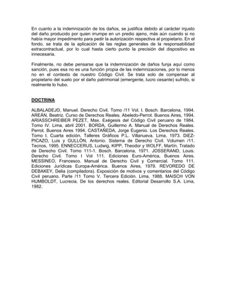 En cuanto a la indemnización de los daños, se justifica debido al carácter injusto
del daño producido por quien irrumpe en un predio ajeno, más aún cuando si no
había mayor impedimento para pedir la autorización respectiva al propietario. En el
fondo, se trata de la aplicación de las reglas generales de la responsabilidad
extracontractual, por lo cual hasta cierto punto la precisión del dispositivo es
innecesaria.
Finalmente, no debe pensarse que la indemnización de daños funja aquí como
sanción, pues esa no es una función propia de las indemnizaciones, por lo menos
no en el contexto de nuestro Código Civil. Se trata solo de compensar al
propietario del suelo por el daño patrimonial (emergente, lucro cesante) sufrido, si
realmente lo hubo.

DOCTRINA
ALBALADEJO, Manuel. Derecho Civil. Tomo /11 Vol. l. Bosch. Barcelona, 1994.
AREÁN, Beatriz. Curso de Derechos Reales. Abeledo-Perrot. Buenos Aires, 1994.
ARIASSCHREIBER PEZET, Max. Exégesis del Código Civil peruano de 1984.
Tomo IV. Lima, abril 2001. BORDA, Guillermo A. Manual de Derechos Reales.
Perrot. Buenos Aires 1994. CASTAÑEDA, Jorge Eugenio. Los Derechos Reales.
Tomo l. Cuarta edición. Talleres Gráficos P.L. Villanueva. Lima, 1973. DiEZPICAZO, Luis y GULLÓN, Antonio. Sistema de Derecho Civil. Volumen /11.
Tecnos, 1995. ENNECCERUS, Ludwig, KIPP, Theodor y WOLFF, Martín. Tratado
de Derecho Civil. Tomo 111-1. Bosch. Barcelona, 1971. JOSSERAND, Louis.
Derecho Civil. Tomo I Vol 111. Ediciones Euro-América, Buenos Aires.
MESSINEO, Francesco. Manual de Derecho Civil y Comercial. Tomo 111.
Ediciones Jurídicas Europa-América. Buenos Aires, 1979. REVOREDO DE
DEBAKEY, Delia (compiladora). Exposición de motivos y comentarios del Código
Civil peruano. Parte /11 Tomo V. Tercera Edición. Lima, 1988. MAISCH VON
HUMBOLDT, Lucrecia. De los derechos reales. Editorial Desarrollo S.A. Lima,
1982.

 