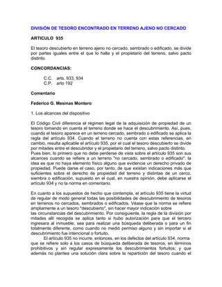 DIVISiÓN DE TESORO ENCONTRADO EN TERRENO AJENO NO CERCADO
ARTICULO 935
El tesoro descubierto en terreno ajeno no cercado, sembrado o edificado, se divide
por partes iguales entre el que lo halla y el propietario del terreno, salvo pacto
distinto.
CONCORDANCIAS:
C.C. arts. 933, 934
C.P. arto 192
Comentario
Federico G. Mesinas Montero
1. Los alcances del dispositivo
El Código Civil diferencia el régimen legal de la adquisición de propiedad de un
tesoro tomando en cuenta el terreno donde se hace el descubrimiento. Así, pues,
cuando el tesoro aparece en un terreno cercado, sembrado o edificado se aplica la
regla del artículo 934. Cuando el terreno no cuenta con estas referencias, en
cambio, resulta aplicable el artículo 935, por el cual el tesoro descubierto se divide
por mitades entre el descubridor y el propietario del terreno, salvo pacto distinto.
Pues bien, lo primero que no debe perderse de vista sobre el artículo 935 son sus
alcances cuando se refiere a un terreno "no cercado, sembrado o edificado": la
idea es que no haya elemento físico alguno que evidencie un derecho privado de
propiedad. Puede darse el caso, por tanto, de que existan indicaciones más que
suficientes sobre el derecho de propiedad del terreno y distintas de un cerco,
siembra o edificación, supuesto en el cual, en nuestra opinión, debe aplicarse el
artículo 934 y no la norma en comentario.
En cuanto a los supuestos de hecho que contempla, el artículo 935 tiene la virtud
de regular de modo general todas las posibilidades de descubrimiento de tesoros
en terrenos no cercados, sembrados o edificados. Véase que la norma se refiere
ampliamente a un tesoro "descubierto", sin hacer mayor indicación sobre
las circunstancias del descubrimiento. Por consiguiente, la regla de la división por
mitades allí recogida se aplica tanto si hubo autorización para que el tercero
ingresara al inmueble, sea para realizar una búsqueda deliberada o para un fin
totalmente diferente, como cuando no medió permiso alguno y sin importar si el
descubrimiento fue intencional o fortuito.
El artículo 935 no incurre, entonces, en los defectos del artículo 934, norma
que se refiere solo a los casos de búsqueda deliberada de tesoros, en términos
prohibitivos y sin regular expresamente los descubrimientos fortuitos; y que
además no plantea una solución clara sobre la repartición del tesoro cuando el

 