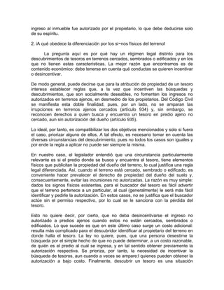 ingreso al inmueble fue autorizado por el propietario, lo que debe deducirse solo
de su espíritu.
2. iA qué obedece la diferenciación por los si~nos físicos del terrenol
La pregunta aquí es por qué hay un régimen legal distinto para los
descubrimientos de tesoros en terrenos cercados, sembrados o edificados y en los
que no tienen estas características. La mejor razón que encontramos es de
contenido económico: debe tenerse en cuenta qué conductas se quieren incentivar
o desincentivar.
De modo general, puede decirse que para la atribución de propiedad de un tesoro
interesa establecer reglas que, a la vez que incentiven las búsquedas y
descubrimientos, que son socialmente deseables, no fomenten los ingresos no
autorizados en terrenos ajenos, en desmedro de los propietarios. Del Código Civil
se manifiesta esta doble finalidad, pues, por un lado, no se amparan las
irrupciones en terrenos ajenos cercados (artículo 934) y, sin embargo, se
reconocen derechos a quien busca y encuentra un tesoro en predio ajeno no
cercado, aun sin autorización del dueño (artículo 935).
Lo ideal, por tanto, es compatibilizar los dos objetivos mencionados y solo si fuera
el caso, priorizar alguno de ellos. A tal efecto, es necesario tomar en cuenta las
diversas circunstancias del descubrimiento, pues no todos los casos son iguales y
por ende la regla a aplicar no puede ser siempre la misma.
En nuestro caso, el legislador entendió que una circunstancia particularmente
relevante es si el predio donde se busca y encuentra el tesoro, tiene elementos
físicos que publicitan la propiedad del dueño del terreno, lo cual justifica una regla
legal diferenciada. Así, cuando el terreno está cercado, sembrado o edificado, es
conveniente hacer prevalecer el derecho de propiedad del dueño del suelo y,
consecuentemente, evitar las incursiones no autorizadas. La razón es muy simple:
dados los signos físicos existentes, para el buscador del tesoro es fácil advertir
que el terreno pertenece a un particular, al cual (generalmente) le será más fácil
identificar y pedirle la autorización. En estos casos, no se justifica que el buscador
actúe sin el permiso respectivo, por lo cual se le sanciona con la pérdida del
tesoro.
Esto no quiere decir, por cierto, que no deba desincentivarse el ingreso no
autorizado a predios ajenos cuando estos no están cercados, sembrados o
edificados. Lo que sucede es que en este último caso surge un costo adicional:
resulta más complicado para el descubridor identificar al propietario del terreno en
donde halla el tesoro. La ley no quiere, pues, que una persona desestime la
búsqueda por el simple hecho de que no puede determinar, a un costo razonable,
de quién es el predio al cual se ingresa, y en tal sentido obtener previamente la
autorización respectiva. Se prioriza, por tanto, la necesidad de incentivar la
búsqueda de tesoros, aun cuando a veces se ampare:l quienes pueden obtener la
autorización a bajo costo. Finalmente, descubrir un tesoro es una situación

 