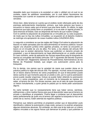 deseable dado que incorpora a la sociedad un valor o utilidad con el cual no se
contaba, capaz de satisfacer necesidades, por lo cual deben favorecerse las
búsquedas aun cuando en ocasiones se ingrese sin permiso a predios ajenos no
cercados.
Ahora bien, debe tenerse en cuenta que el análisis recién efectuado parte de dos
premisas particularmente importantes: primero, que toda persona que busca o
encuentra un tesoro sabe que el terreno que pisa tiene dueño. En efecto, la regla
general es que todo predio tiene un propietario; si no es este un agente privado, lo
será entonces el Estado. Esto se desprende del hecho de que nuestro Código
Civil no admite la adquisición de propiedad de un inmueble por su sola ocupación,
de modo que no hay res nullius inmuebles. La ocupación en el derecho moderno
se restringe a la apropiación de cosas muebles nullius (VALENCIA ZEA).
Lo segundo a considerar es que las reglas del Código Civil sobre la adquisición de
tesoros no están pensadas para los descubrimientos en terrenos públicos: buscan
regular una situación jurídica entre agentes privados, en tanto se encuentre un
tesoro en el inmueble de uno de ellos. Por tanto, a los efectos del artículo 935
interesa que no existan elementos físicos que publiciten un derecho privado de
propiedad, y que el descubrimiento se haga efectivamente en un predio privado.
En caso contrario, serán de aplicación las normas específicas para la búsqueda de
tesoros en inmuebles del Estado (artículos 105 Y siguientes del Decreto Supremo
N° 154-2001-EF, Reglamento General de Procedimientos Administrativos de los
Bienes de Propiedad Estatal), que exigen una autorización previa para la
búsqueda.
Por lo demás, nos parece que la variedad de casos que pueden darse en la
práctica justifica la regla del artículo 935. Por ejemplo, muchas veces la búsqueda
de un tesoro abarca terrenos de varios propietarios sin que el descubridor pueda
darse cuenta en qué momento pasa de un predio a otro, por lo cual la autorización
previa puede resultar engorrosa. Incluso se puede haber obtenido la autorización
de uno o varios propietarios, pero al momento de la búsqueda se ingresa, sin
saber, al terreno de otro. Por obvias razones, peor es el caso de quien encuentra
un tesoro fortuitamente, a quien jamás le pasará por la mente pedir autorización
alguna.
Es cierto también que no necesariamente tiene que haber cercos, siembras,
edificaciones u otros medios físicos para que el descubridor sepa que el terreno es
privado e identifique al propietario. Podría llegar a probarse que el descubridor
sabía perfectamente de quién era el terreno (de repente la búsqueda la hizo en el
predio de su vecino). Están además los registros públicos.
Pensamos que debería permitirse al propietario probar que el descubridor pudo
identificarlo y obtener la autorización a bajo costo, porque si no podrían ampararse
algunas situaciones abusivas. Sin embargo, es claro que la ley opta por un criterio
objetivo vinculado a los signos físicos que demarcan el predio y que publicitan el

 