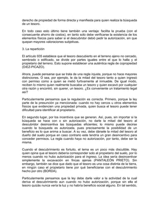 derecho de propiedad de forma directa y manifiesta para quien realiza la búsqueda
de un tesoro.
En todo caso esto último tiene también una ventaja: facilita la prueba (con el
consecuente ahorro de costos), en tanto solo debe verificarse la existencia de los
elementos físicos para saber si el descubridor debió pedir la autorización, sin que
quepan mayores valoraciones subjetivas.
3. La repartición
El artículo 935 establece que el tesoro descubierto en el terreno ajeno no cercado,
sembrado o edificado, se divide por partes iguales entre el que lo halla y el
propietario del terreno. Esto supone establecer una auténtica regla de copropiedad
(DíEZ-PICAZO).
Ahora, puede pensarse que se trata de una regla injusta, porque no hace mayores
distinciones. O sea, por ejemplo, le da la mitad del tesoro tanto a quien ingresó
con permiso como a quien se metió furtivamente al inmueble. De igual modo,
reciben lo mismo quien realmente buscaba un tesoro y quien excavó por cualquier
otra razón y encontró, sin querer, un tesoro. ¿Es conveniente un tratamiento legal
así?
Particularmente pensamos que la regulación es correcta. Primero, porque la ley
parte de la presunción ya mencionada: cuando no hay cercos u otros elementos
físicos que evidencien una propiedad privada, quien busca el tesoro puede tener
dificultad para identificar al propietario.
En segundo lugar, por los incentivos que se generan. Así, pues, sin importar si la
búsqueda se hace con o sin autorización, no darle la mitad del tesoro al
descubridor desincentiva las búsquedas eficientes; lo mismo puede decirse
cuando la búsqueda es autorizada, pues precisamente la posibilidad de un
beneficio es lo que anima a buscar. A su vez, debe dársele la mitad del tesoro al
dueño del suelo porque en caso contrario este tendría un gran desincentivo para
conceder permisos. La regla cuando haya no autorización, por tanto, debe ser la
misma.
Cuando el descubrimiento es fortuito, el tema es un poco más discutible. Hay
quien opina que el tesoro debería corresponder solo al propietario del suelo, por lo
menos cuando no hubo autorización para el ingreso. La idea sería desincentivar
simplemente la excavación en fincas ajenas (PANTALEÓN PRIETO). Sin
embargo, también se dice que dado que el tesoro es una cosa distinta de la tierra,
en ningún caso el propietario tiene por qué beneficiarse con el descubrimiento
hecho por otro (BORDA).
Particularmente pensamos que la ley debe darle valor a la actividad de la cual
deriva el descubrimiento aun cuando no hubo autorización, porque sin ella el
tesoro quizás nunca vería la luz y no habría beneficio social alguno. En tal sentido,

 