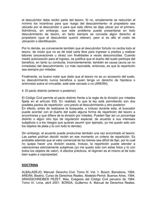 el descubridor debe recibir parte del tesoro. Si no, simplemente se reducirán al
mínimo los incentivos para que -luego del descubrimiento- el propietario sea
ubicado por el descubridor o para que este último se deje ubicar por el primero.
Admitimos, sin embargo, que este problema puede presentarse en todo
descubrimiento de tesoro, en tanto siempre se conceda algún derecho al
propietario (que el descubridor querrá retener), peor si es alto el costo de
ubicación o identificación.
Por lo demás, es conveniente también que el descubridor fortuito no reciba todo el
tesoro, de modo que no se dé total carta libre para ingresar a predios y realizar
labores (excavaciones u otras) con finalidades a veces desconocidas. Cuando
medió autorización para el ingreso, se justifica que el dueño del suelo participe del
beneficio, en tanto su conducta, inconcientemente, también es causa (aunq ue no
inmediata) del descubrimiento. Lo más razonable, entonces, es que la repartición
sea siempre por mitades.
Finalmente, es bueno notar que dado que el tesoro no es un accesorio del suelo,
su descubrimiento nunca beneficia a quien tenga un derecho de hipoteca o
antricresis sobre el inmueble, esté este cercado o no (AREÁN).
4. El pacto distinto (anterior o posterior)
El Código Civil permite el pacto distinto frente a la regla de la división por mitades
fijada en el artículo 935. En realidad, lo que la ley está permitiendo son dos
posibles pactos de repartición: uno previo al descubrimiento y otro posterior.
En efecto, antes de realizarse la búsqueda, o incluso durante esta, el buscador
puede acordar con el dueño del suelo alguna forma de repartición del tesoro a
encontrarse y que difiera de la división por mitades. Pueden fijar así un porcentaje
distinto o algún otro tipo de regulación especial, de acuerdo a sus intereses
subjetivos o a los riesgos que quieran asumir (por ejemplo, yo me quedo solo con
los objetos de plata y tú con todo lo demás).
Sin embargo, el acuerdo puede producirse también una vez encontrado el tesoro.
Las partes podrían decidir recién en ese momento un criterio de repartición. Es
probable además que el valor comercial de los bienes sea difícil de fijar, por lo cual
no quepa hacer una división exacta. Incluso, la repartición puede atender a
valoraciones estrictamente subjetivas (yo me quedo solo con estas fotos y tú con
todos los objetos de valor). A efectos prácticos, el régimen es el mismo al de todo
bien sujeto a copropiedad.

DOCTRINA
ALBALADEJO, Manuel. Derecho Civil. Tomo III. Vol. 1. Bosch. Barcelona, 1994.
AREÁN, Beatriz. Curso de Derechos Reales. Abeledo-Perrot. Buenos Aires, 1994.
ARIASSCHREIBER PEZET, Max. Exégesis del Código Civil peruano de 1984.
Tomo IV. Lima, abril 2001. BORDA, Guillermo A. Manual de Derechos Reales.

 