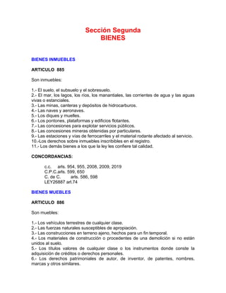 Sección Segunda
BIENES
BIENES INMUEBLES
ARTICULO 885
Son inmuebles:
1.- El suelo, el subsuelo y el sobresuelo.
2.- El mar, los lagos, los ríos, los manantiales, las corrientes de agua y las aguas
vivas o estanciales.
3.- Las minas, canteras y depósitos de hidrocarburos.
4.- Las naves y aeronaves.
5.- Los diques y muelles.
6.- Los pontones, plataformas y edificios flotantes.
7.- Las concesiones para explotar servicios públicos.
8.- Las concesiones mineras obtenidas por particulares.
9.- Las estaciones y vías de ferrocarriles y el material rodante afectado al servicio.
10.-Los derechos sobre inmuebles inscribibles en el registro.
11.- Los demás bienes a los que la ley les confiere tal calidad.
CONCORDANCIAS:
c.c. arls. 954, 955, 2008, 2009, 2019
C.P.C.arls. 599, 650
C. de C.
arls. 586, 598
LEY26887 arl.74
BIENES MUEBLES
ARTICULO 886
Son muebles:
1.- Los vehículos terrestres de cualquier clase.
2.- Las fuerzas naturales susceptibles de apropiación.
3.- Las construcciones en terreno ajeno, hechos para un fin temporal.
4.- Los materiales de construcción o procedentes de una demolición si no están
unidos al suelo.
5.- Los títulos valores de cualquier clase o los instrumentos donde conste la
adquisición de créditos o derechos personales.
6.- Los derechos patrimoniales de autor, de inventor, de patentes, nombres,
marcas y otros similares.

 