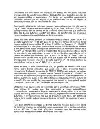 únicamente que son bienes de propiedad del Estado los inmuebles culturales
prehispánicos de carácter arqueológico, descubiertos o por descubrir, además de
ser imprescriptibles e inalienables. Por tanto, los inmuebles considerados
patrimonio cultural que no tengan origen prehispánico pueden ser objeto de
derechos privados, con las limitaciones del caso.
Con relación a los bienes culturales muebles (que es el caso que nos interesa), la
Ley N° 24047 no establece exclusividad alguna en favor del Estado. Esto guarda
correspondencia con el artículo 14 de la misma norma que dice que dentro del
país, los bienes culturales pueden ser objeto de transferencia de propiedad,
reconociéndose así la posibilidad de su dominio privado.
Sobre este tema existe, empero, un conflicto normativo entre la Ley N° 24047 Y el
Decreto Supremo N° 16-85-ED, pues no se fija con claridad el régimen de los
bienes prehispánicos muebles. El artículo 1 del Decreto Supremo N° 16-85-ED
señala así que "son intangibles, inalienables e imprescriptibles los bienes muebles
e inmuebles de la época prehispánica pertenecientes al patrimonio cultural de la
Nación". La intangibilidad supone la imposibilidad de que un bien pueda ser objeto
de apropiación por particulares, lo que no es problemático con relación a los
bienes inmuebles prehispánicos que, a tenor de la Ley N° 24047, son de
propiedad del Estado. Pero no queda claro qué sucede con los bienes culturales
prehispánicos muebles: ¿Puede el Decreto Supremo N° 16-85-ED declarar su
intangibilidad cuando la Ley N° 24047 no lo hace así?
Sobre el tema, si bien consideramos que, en general, se necesita una nueva
norma sobre bienes culturales, que zanje este y otros problemas legales,
compartimos finalmente la opinión de ARISTA ZERGA que, además de criticar
este desorden legislativo, considera que el Decreto Supremo N° 16-85-ED es
inaplicable en atención al principio de jerarquía de normas, pues evidentemente un
decreto supremo no puede ir más allá de la ley que regula el patrimonio cultural de
la nación. En ese sentido, hay que concluir que incluso un bien cultural mueble
prehispánico puede ser objeto de apropiación por un particular.
El régimen legal aquí descrito es confirmado con la Constitución Política de 1993,
cuyo artículo 21 señala que "los yacimientos y restos arqueológicos,
construcciones, monumentos lugares, documentos bibliográficos y de archivo,
objetos artísticos y testimonios de valor histórico, expresamente declarados bienes
culturales, y provisionalmente los que se presumen como tales, son patrimonio
cultural de la Nación, independientemente de su condición de propiedad privada o
pública".
Pues bien, entendido que todos los bienes culturales muebles pueden ser objeto
de derechos privados de propiedad, cabe preguntarse por el sentido actual del
artículo 936 del Código Civil. ¿Significa, entonces, que las normas sobre
apropiación de tesoros alcanzan a los bienes culturales?

 
