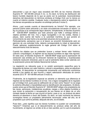descubridor y que en nigun caso excederá del 50% de los mismos (Decreto
Supremo N° 001-85-MA artículo 5 inc. c). Es decir, la forma de distribución del
tesoro hundido depende de lo que se pacte con la autoridad, reconociéndose
derechos del descubridor en términos similares al Código Civil, por lo menos en
cuanto al máximo posible. Cualquier duda o discrepancia sobre la repartición de
los bienes recuperados se resuelve vía arbitraje (artículo 5 inciso f).
Ahora, ¿qué sucede cuando el descubrimiento es fortuito? Por ejemplo, una
persona podría estar pescando y en esas circunstancias encuentra un tesoro. La
ley no precisa si le corresponde algún derecho. Simplemente, el Decreto Supremo
N° 028-DE-MGP establece que toda persona que halle o extraiga bienes u
objetos perdidos del mar, ríos y lagos navegables o en las costas, riberas o
playas, dará cuenta del hecho a la autoridad marítima, la que pondrá en
conocimiento de este hecho a la autoridad aduanera de la jurisdicción.
Particularmente, pensamos que si el tesoro se encontró fortuitamente pero en
ejercicio de una actividad lícita, debería corresponderle la mitad al descubridor.
Puede aplicarse supletoriamente la regla general del Código Civil sobre el
descubrimiento lícito de tesoros.
Cuando los objetos que se pretenden buscar y extraer tienen valor histórico,
cultural o arqueológico, el régimen de los tesoros hundidos es algo más riguroso.
En este caso, el Decreto Supremo N° 028-DE-MGP exige que la autorización de
extracción sea emitida por la Dirección General de Capitanías y Guardacostas
mediante resolución directoral, para lo cual el solicitante debe contar además con
la autorización previa del Instituto Nacional de Cultura.
La regulación es relevante pues si no existió autorización específica para la
búsqueda de bienes con valor histórico, cultural o arqueológico, estos se adjudican
al Estado. Al descubridor le corresponde únicamente una retribución económica
acorde a los gastos en que incurrió y según valorización efectuada de común
acuerdo (D.S. N° 001-85-MA artículo 5 inciso d).
Finalmente, de la legislación especial se advierte un elemento que diferencia el
régimen de los bienes hundidos en el mar, ríos o lagos navegables de lo regulado
por el Código Civil, pues para la calificación de un bien como "tesoro" no se exige
la extrema dificultad o imposibilidad para la identificación del propietario. Al efecto,
puede verse que el Decreto Supremo N° 028-DE-MGP obliga a los propietarios de
las naves, aeronaves, instalaciones acuáticas, cargas u otros objetos hundidos a
que inicien la extracción o recuperación de sus bienes en el plazo de un año
contado desde la fecha en que ocurrió el hecho, pues si no, se produce de pleno
derecho el abandono a favor del Estado. Es decir, en todo momento los tesoros
sumergidos tienen un propietario plenamente reconocido: antes del año, es el
propietario que sufrió la pérdida; después del año, es el Estado.
Pues bien, ¿esto significa que los bienes hundidos no pueden ser considerados
''tesoros''? Creemos que si el descubrimiento se produce antes del año de
hundimiento, el régimen es similar al de un bien perdido, por lo cual el propietario

 
