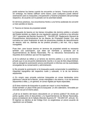 podrá reclamar los bienes cuando los encuentre un tercero. Transcurrido el año,
sin embargo, los bienes califican como tesoro, pues cualquiera puede obtener
autorización para su búsqueda y recuperación y hacerse propietario del porcentaje
respectivo, de acuerdo con lo pactado con la autoridad estatal.
En términos prácticos, nos encontramos frente a una forma acelerada de convertir
un bien perdido en tesoro.
3. Tesoros en bienes de propiedad estatal
La búsqueda de tesoros en los bienes inmuebles (de dominio público o privado)
del Estado también es objeto de una regulación especial, conforme a los artículos
105 Y siguientes del Decreto Supremo N° 154-2001-EF, Reglamento General de
Procedimientos Administrativos de los Bienes de Propiedad Estatal. Con esta
normativa se cubre finalmente el resto de situaciones posibles de descubrimiento
de tesoros, esto es, distintas de los predios privados y del mar, ríos y lagos
navegables.
Pues bien, para buscar tesoros en terrenos de propiedad estatal es necesaria
también una autorización, que debe ser tramitada y aprobada por la
Superintendencia de Bienes Nacionales. Por su relevancia mencionamos los
requisitos de la solicitud, que son los siguientes:
a) Si la solicitud se refiere a un terreno de dominio público o a uno de dominio
privado que no se encuentre debidamente inscrito o no sea de libre disponibilidad,
solo se otorgará la autorización previa coordinación e informes con las autoridades
encargadas de su conservación y administración.
b) No procede la autorización si la búsqueda puede comprometer la estabilidad e
integridad topográfica del respectivo suelo y subsuelo, ni la de los terrenos
adyacentes.
c) En ningún caso procede autorizar búsquedas en zonas declaradas como
patrimonio cultural de la Nación, zonas intangibles o de reserva, ni en los terrenos
adyacentes a ellas, y, en general, en zonas regidas por leyes especiales.
d) El área máxima de búsqueda no puede ser mayor a cinco hectáreas.
Existe también un plazo límite para la búsqueda: un año calendario, renovable por
una sola vez por el mismo plazo.
¿Cuál es el destino del tesoro descubierto en un terreno público? Se divide por
partes iguales entre el descubridor y la Superintendencia de Bienes Nacionales,
previa constatación de lo hallado (Decreto Supremo N° 154-2001-EF, artículo III).
El régimen es idéntico al del Código Civil, no exigiéndose un previo acuerdo de
repartición con el Estado.

 